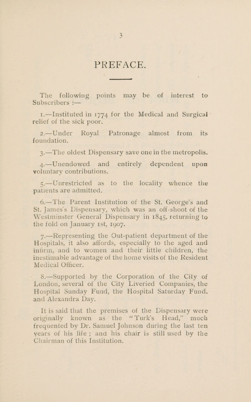 PREFACE. The following points may be of interest to Subscribers :— 1. —Instituted in 1774 for the Medical and Surgical relief of the sick poor. 2. —Under Royal Patronage almost from its foundation. 3. —The oldest Dispensary save one in the metropolis. 4. —Unendowed and entirely dependent upon voluntary contributions. 5. —Unrestricted as to the locality whence the patients are admitted. 6. — The Parent Institution of the St. George’s and St. James’s Dispensary, which was an off-shoot of the Westminster General Dispensary in 1845, returning to the fold on January 1st, 1907. 7. —Representing the Out-patient department of the Hospitals, it also affords, especially to the aged and intirm, and to women and their little children, the inestimable advantage of the home visits of the Resident Medical Officer. 8. —Supported by the Corporation of the City of London, several of the City Liveried Companies, the Hospital Sunday Fund, the Hospital Saturday Fund, and Alexandra Day. It is said that the premises of the Dispensary were originally known as the “Turk’s Head,” much frequented by Dr. Samuel Johnson during the last ten years of his life ; and his chair is still used by the Chairman of this Institution.