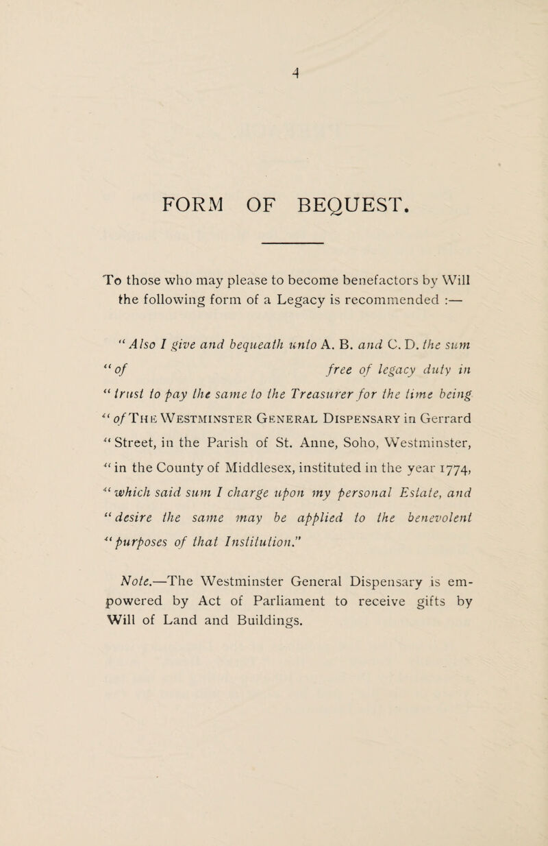 FORM OF BEQUEST. To those who may please to become benefactors by Will the following form of a Legacy is recommended :— “ Also I give and bequeath unto A. B. and C. D. the sum u of free of legacy duty in “ trust to pay the same to the Treasurer for the time being i( of The Westminster General Dispensary in Gerrard '‘‘Street, in the Parish of St. Anne, Soho, Westminster, u in the County of Middlesex, instituted in the year 1774, “ which said sum I charge upon my personal Estate, and “ desire the same may be applied to the benevolent 4< purposes of that Institution,’' Note.—The Westminster General Dispensary is em¬ powered by Act of Parliament to receive gifts by Will of Land and Buildings.