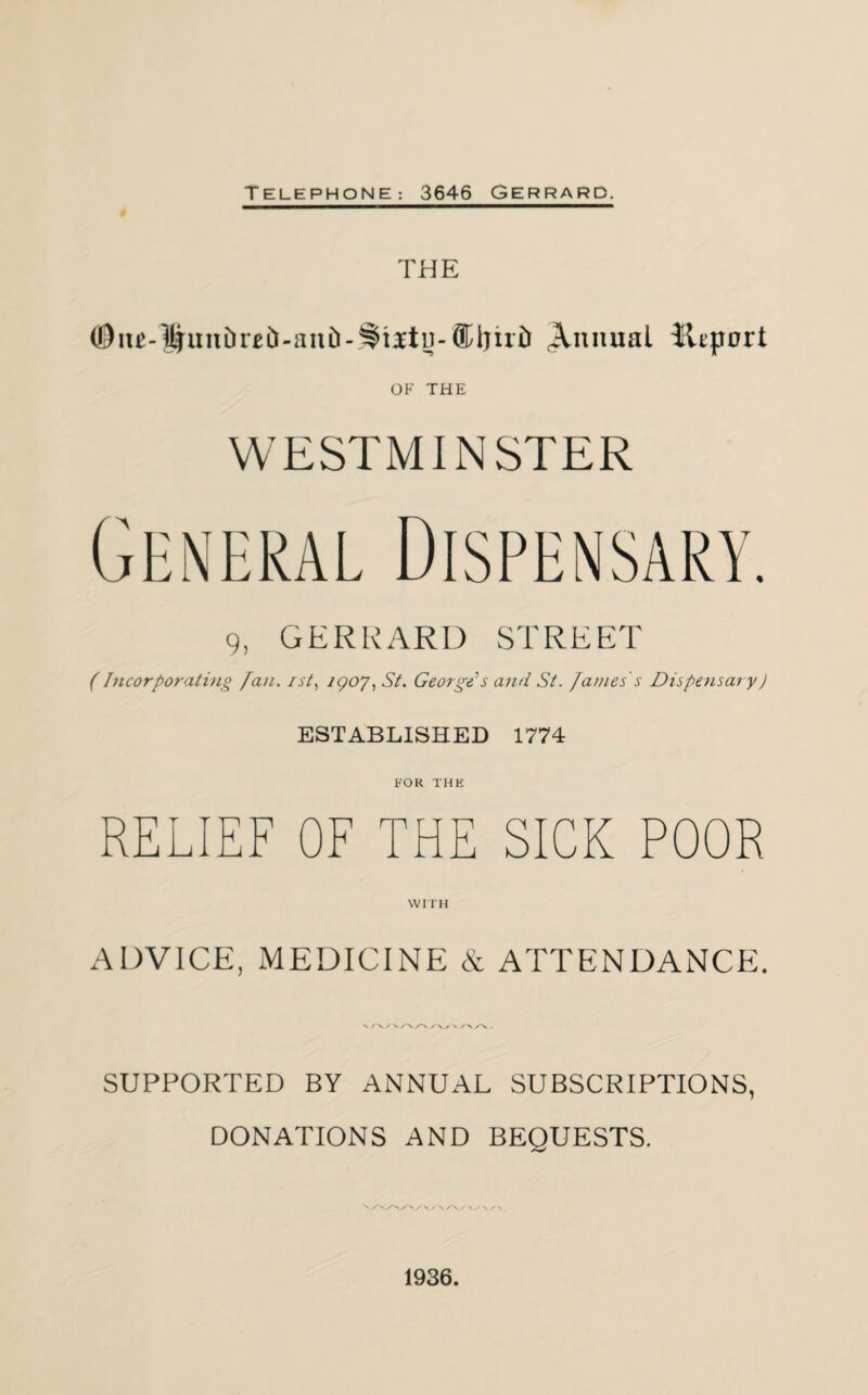 THE (0iu-lJ|irnDreD-anD-^i3ttiJ-Annual Jtepnrt OF THE WESTMINSTER 9, GERRARD STREET (Incorporating fan. ist, igoj) St. George's and St. James s Dispensary) ESTABLISHED 1774 FOR THE RELIEF OF THE SICK POOR WITH ADVICE, MEDICINE & ATTENDANCE. v r vy \ \ /> /\ . SUPPORTED BY ANNUAL SUBSCRIPTIONS, DONATIONS AND BEOUESTS. N /N/\yr>/> / S / V/N/-\ 1936.