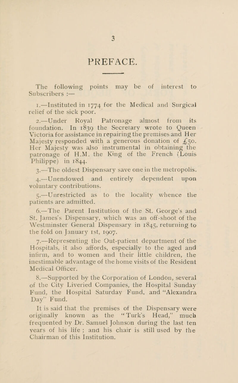 PREFACE. The following points may he of interest to Subscribers :— 1. —Instituted in 1774 for the Medical and Surgical relief of the sick poor. 2. —Under Royal Patronage almost from its foundation. In 1839 the Secretary wrote to Queen Victoria for assistance in repairing the premises and Her Majesty responded with a generous donation of £50. Her Majesty was also instrumental in obtaining the patronage of H.M. the King of the French (Louis Philippe) in 1844. 3. —The oldest Dispensary save one in the metropolis. 4. —Unendowed and entirely dependent upon voluntary contributions. 5. —Unrestricted as to the locality whence the patients are admitted. 6. —The Parent Institution of the St. George’s and St. James’s Dispensary, which was an off-shoot of the Westminster General Dispensary in 1845, returning to the fold on January 1st, 1907. 7. —Representing the Out-patient department of the Hospitals, it also affords, especially to the aged and infirm, and to women and their little children, the inestimable advantage of the home visits of the Resident Medical Officer. 8. —Supported by the Corporation of London, several of the City Liveried Companies, the Hospital Sunday Fund, the Hospital Saturday Fund, and Alexandra Day” Fund. It is said that the premises of the Dispensary were originally known as the “Turk’s Head,” much frequented by Dr. Samuel Johnson during the last ten years of his life ; and his chair is still used by the Chairman of this Institution.