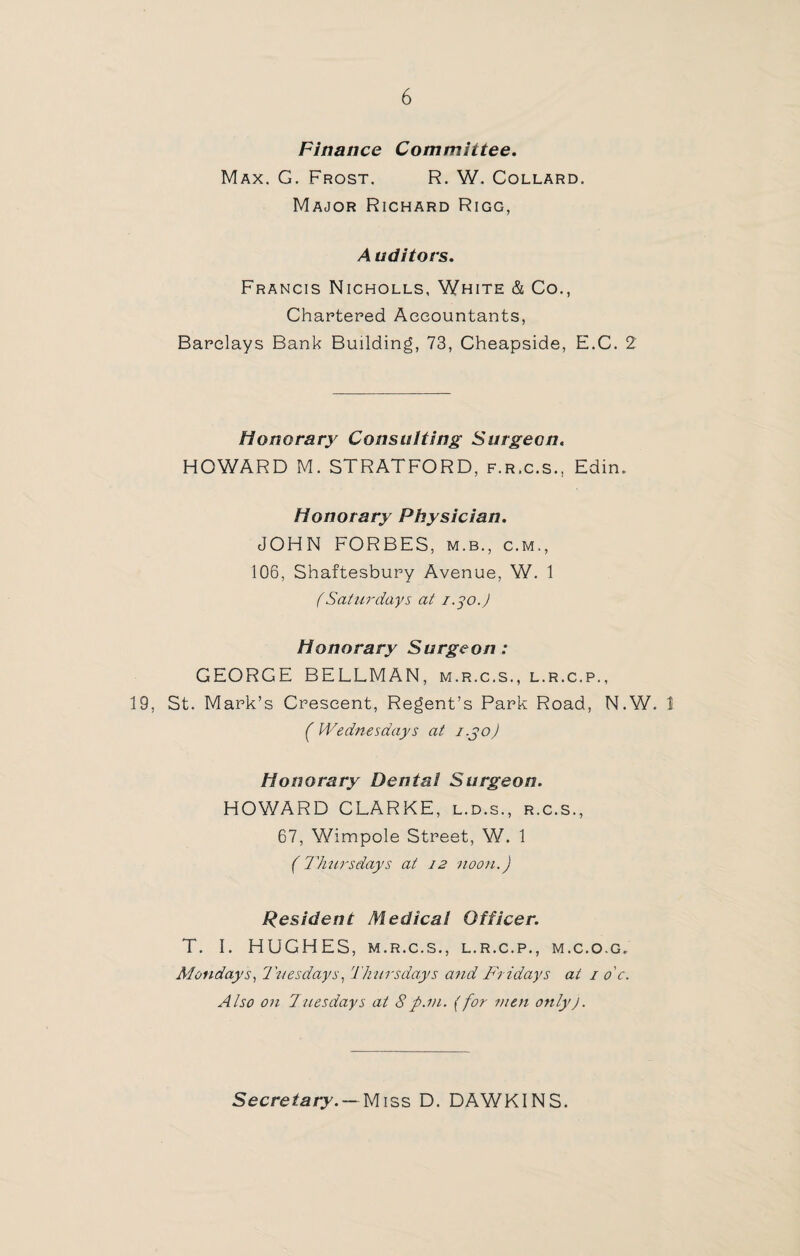 Finance Committee. Max. G. Frost. R. W. Collard. Major Richard Rigg, A uditors. Francis Nicholls, White & Co., Chartered Accountants, Barclays Bank Building, 73, Cheapside, E.C. 2 Honorary Consulting Surgeon. HOWARD M. STRATFORD, f.r.c.s., Edin. Honorary Physician. JOHN FORBES, m.b., c.m,, 106, Shaftesbury Avenue, W. 1 (Saturdays at 1.30.J Honorary Surgeon : GEORGE BELLMAN, m.r.c.s., l.r.c.p., 19, St. Mark’s Crescent, Regent’s Park Road, N.W. 1 (Wednesdays at i.jo) Honorary Dental Surgeon. HOWARD CLARKE, l.d.s., r.c.s., 67, Wimpole Street, W. 1 (Thursdays at 12 noon.) Resident Medical Officer. T. I. HUGHES, m.r.c.s., l.r.c.p., m.c.o.g. Mondays, Tuesdays, Thursdays and Fridays at 1 o'c. Also on Tuesdays at 8p.m. (for men onlyJ. Secretary. — Miss D. DAWKINS.