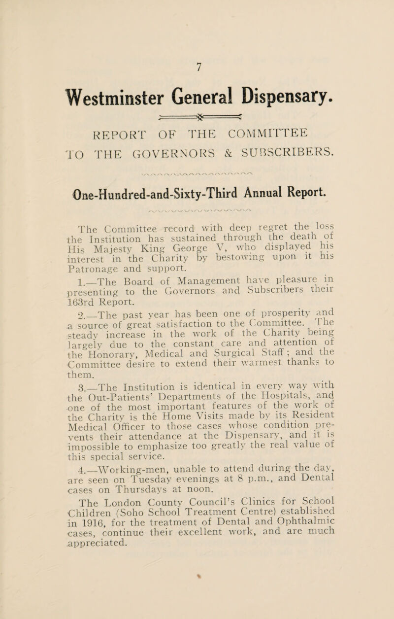 Westminster General Dispensary. ^=* =s REPORT OF THE COMMITTEE TO THE GOVERNORS & SUBSCRIBERS. >./\ y-x /\ /‘V / V AA A A AA/VA/X / N /*>». One-Hundred-and-Sixty-Third Annual Report. /\./ \y w v/ w W s/\/ w \ 'v/ v_/ v ' A/ The Committee record with deep regret the loss the Institution has sustained through the death ot His Majesty King George V, who displayed his interest in the Charity by bestowing upon it his Patronage and support. 1. _The Board of Management have pleasure in presenting to the Governors and Subscribers then 163rd Report. 2. _The past year has been one of prosperity and a source of great satisfaction to the Committee. The steady increase in the work of the Charity being largely due to the constant care and attention of the Honorary, Medical and Surgical Staff; and the Committee desire to extend their warmest thanks to them. 3. _The Institution is identical in every way with the Out-Patients’ Departments of the Hospitals, and: one of the most important features of the work of the Charity is the Home Visits made by its Resident Medical Officer to those cases whose condition pre¬ vents their attendance at the Dispensary, and it is impossible to emphasize too greatly the real value of this special service. 4. _Working-men, unable to attend during the day, are seen on Tuesday evenings at 8 p.m., and Dental cases on Thursdays at noon. The London Countv CounciPs Clinics for School Children (Soho School Treatment Centre) established in 1916, for the treatment of Dental and Ophthalmic cases, continue their excellent work, and are much appreciated. %