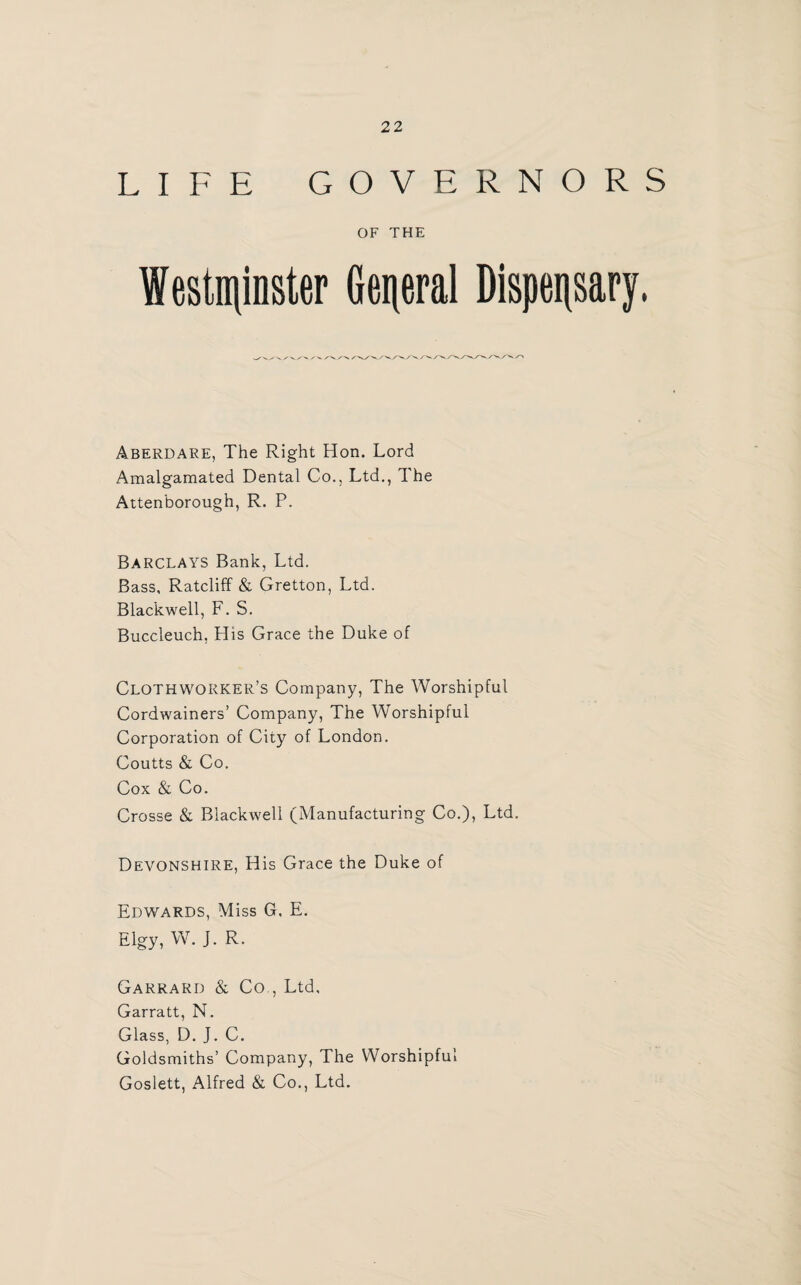 LIFE GOVERNORS OF THE Westminster General Dispensary, Aberdare, The Right Hon. Lord Amalgamated Dental Co., Ltd., The Attenborough, R. P. Barclays Bank, Ltd. Bass, Ratcliff & Gretton, Ltd. Blackwell, F. S. Buccleuch, His Grace the Duke of Clothworker’s Company, The Worshipful Cordwainers’ Company, The Worshipful Corporation of City of London. Coutts & Co. Cox & Co. Crosse & Blackwell (Manufacturing Co.), Ltd. Devonshire, His Grace the Duke of Edwards, Miss G. E. Elgy, W. J. R. Garrard & Co., Ltd, Garratt, N. Glass, D. J. C. Goldsmiths’ Company, The Worshipful Goslett, Alfred & Co., Ltd.