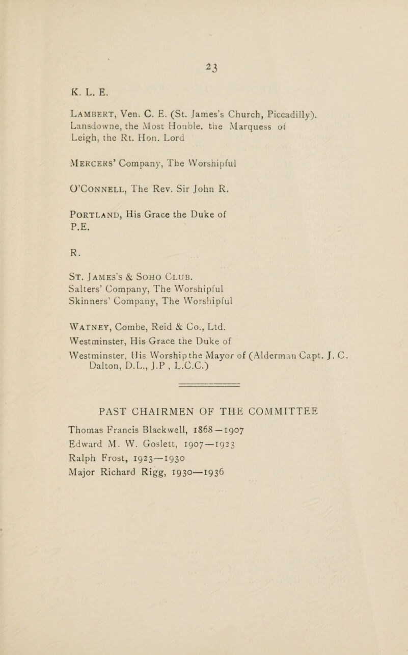 K. L. E. Lambert, Ven. C. E. (St. James’s Church, Piccadilly). Lansdowne, the Most Honble. tiie Marquess of Leigh, the Rt. lion. Lord Mercers’ Company, The Worshipful O’Connell, The Rev. Sir John R. Portland, His Grace the Duke of P.E. R. St. James's & Soho Club. Salters’ Company, The Worshipful Skinners’ Compan}’, The Worshipful Watney, Combe, Reid & Co., Ltd. Westminster, His Grace the Duke of Westminster, His Worship the Mayor of (Alderman Capt. J. C. Dalton, D.L., J.P , L.C.C.) PAST CHAIRMEN OF THE COMMITTEE Thomas Francis Blackwell, 1868 — 1907 Edward M. W. Goslett, 1907 —1923 Ralph Frost, 1923 —1930 Major Richard Rigg, 1930—1936