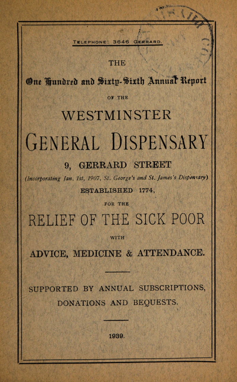 IjL t . Telephone: 3646 Gerrard. * i § THE (®iu Huitbnb attb JlnmiaT* import OF THE WESTMINSTER General Dispensary 9, GERRARD STREET (Incorporating fan. 1st, 1907, St. George’s and St. James’s Dispensary) ESTABLISHED 1774, FOR THE RELIEF OF THE SICK POOR WITH ADVICE, MEDICINE & ATTENDANCE. SUPPORTED BY ANNUAL SUBSCRIPTIONS, DONATIONS AND BEQUESTS. 1939.