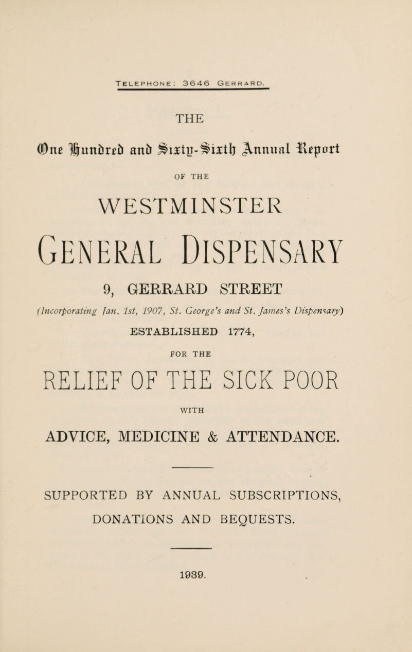 Telephone: 3646 Gerrard. THE ($iu an& Annual Hfport OF THE WESTMINSTER 9, GERRARD STREET (Incorporating fan. 1st, 1907, St. George's and St. James's Dispensary) ESTABLISHED 1774, FOR THE RELIEF OF THE SICK POOR WITH ADVICE, MEDICINE & ATTENDANCE. SUPPORTED BY ANNUAL SUBSCRIPTIONS, DONATIONS AND BEQUESTS. 1939.