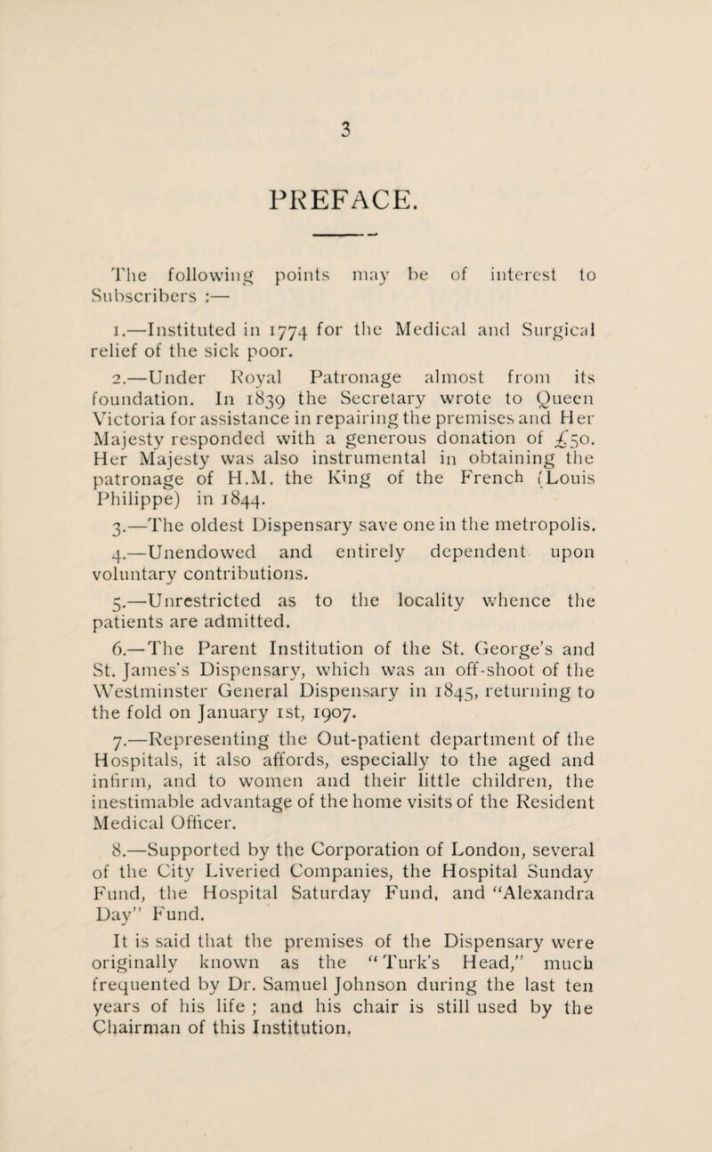 PREFACE. The following points may be of interest to Subscribers :— 1. —Instituted in 1774 for the Medical and Surgical relief of the sick poor. 2. —Under Royal Patronage almost from its foundation. In 1839 the Secretary wrote to Queen Victoria for assistance in repairing the premises and Her Majesty responded with a generous donation of T50. Her Majesty was also instrumental in obtaining the patronage of H.M. the King of the French (Louis Philippe) in 1844. 3. —The oldest Dispensary save one in the metropolis. 4. —Unendowed and entirely dependent upon voluntary contributions. 5. —Unrestricted as to the locality whence the patients are admitted. 6. — The Parent Institution of the St. George’s and St. James’s Dispensary, which was an off-shoot of the Westminster General Dispensary in 1845, returning to the fold on January 1st, 1907. 7. —Representing the Out-patient department of the Hospitals, it also affords, especially to the aged and infirm, and to women and their little children, the inestimable advantage of the home visits of the Resident Medical Officer. 8. —Supported by the Corporation of London, several of the City Liveried Companies, the Hospital Sunday Fund, the Hospital Saturday Fund, and “Alexandra Day” Fund. It is said that the premises of the Dispensary were originally known as the “Turk’s Head,” much frequented by Dr. Samuel Johnson during the last ten years of his life ; and his chair is still used by the Chairman of this Institution.