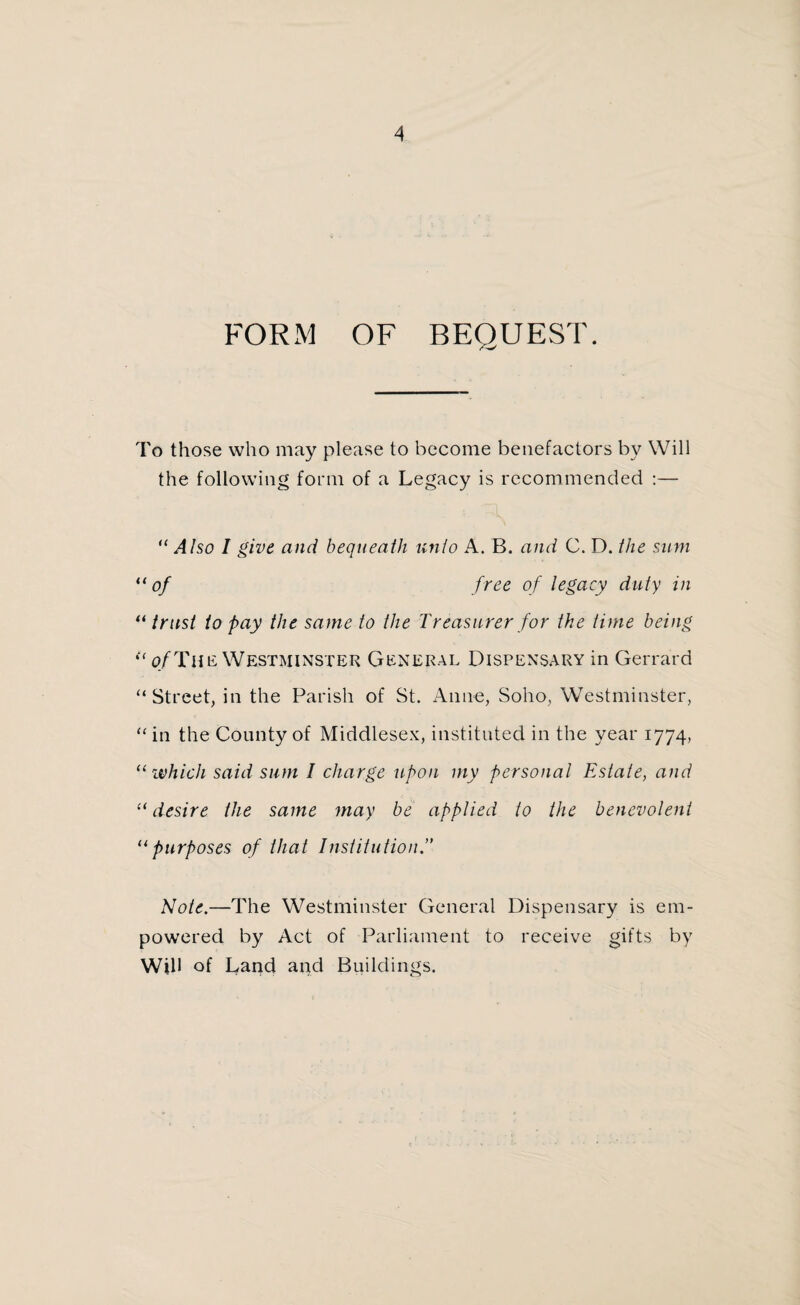 FORM OF BEQUEST. To those who may please to become benefactors by Will the following form of a Legacy is recommended :— “ Also I give and bequeath unto A. B. and C. D. the sum “of free of legacy duty in “trust to pay the same to the Treasurer for the time being {< of The Westminster General Dispensary in Gerrard “Street, in the Parish of St. Anne, Soho, Westminster, “ in the County of Middlesex, instituted in the year 1774, “ which said sum I charge upon my personal Estate, and “desire the same may be applied to the benevolent “purposes of that Institution.” Note.—The Westminster General Dispensary is em¬ powered by Act of Parliament to receive gifts by Will of Land and Buildings.