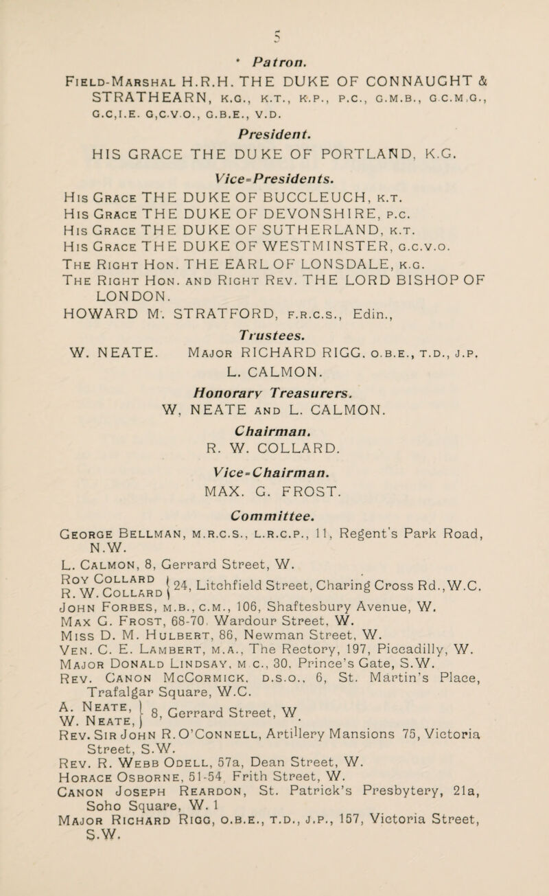 * Patron. Field-Marshal H.R.H. THE DUKE OF CONNAUGHT & STRATHEARN, k.g., k.t., k.p., p.c., g.m.b., gc.m.g., G.C.I.E. G,C-VO., G.B.E., V.D. President. HIS GRACE THE DUKE OF PORTLAND. K.G. Vice-Presidents. His Grace THE DUKE OF BUCCLEUCH, k.t. His Grace THEDUKEOF DEVONSHIRE, p.c. His Grace THE DUKE OF SUTHERLAND, k.t. His Grace THE DUKE OF WESTMINSTER, g.c.v.o. The Right Hon. THE EARL OF LONSDALE, k.g. The Right Hon. and Right Rev. THE LORD BISHOP OF LONDON. HOWARD M'. STRATFORD, f.r.c.s., Edin., Trustees. W. NEATE. Major RICHARD RIGG. o.b.e., t.d., j.p. L. CALMON. Honorary Treasurers. W. NEATE and L. CALMON. Chairman. R. W. COLLARD. Vice-Chairman. MAX. G. FROST. Committee. George Bellman, m.r.c.s., l.r.c.p., 11, Regent’s Park Road, N.W. L. Calmon, 8, Gerrard Street, W. | 24, Litchfield Street, Charing Cross Rd.,W.C. John Forbes, m.b., c.m., 106, Shaftesbury Avenue, W. Max G. Frost, 68-70 Wardour Street, W. Miss D. M. Hulbert, 86, Newman Street, W. Yen. C. E. Lambert, m.a., The Rectory, 197, Piccadilly, W. Major Donald Lindsay, m c., 30. Prince’s Gate, S.W. Rev. Canon McCormick, d.s.o., 6, St. Martin’s Place, Trafalgar Square, W.C. t'r mEATE’ 1 8, Gerrard Street, W W. Neate, ) ’ • Rev. Sir John R. O’Connell, Artillery Mansions 75, Victoria Street, S.W. Rev. R. Webb Odell, 57a, Dean Street, W. Horace Osborne, 51-54 Frith Street, W. Canon Joseph Reardon, St. Patrick’s Presbytery, 21a, Soho Square, W. 1 Major Richard Rigg, o.b.e., t.d., j.p., 157, Victoria Street, S.W.