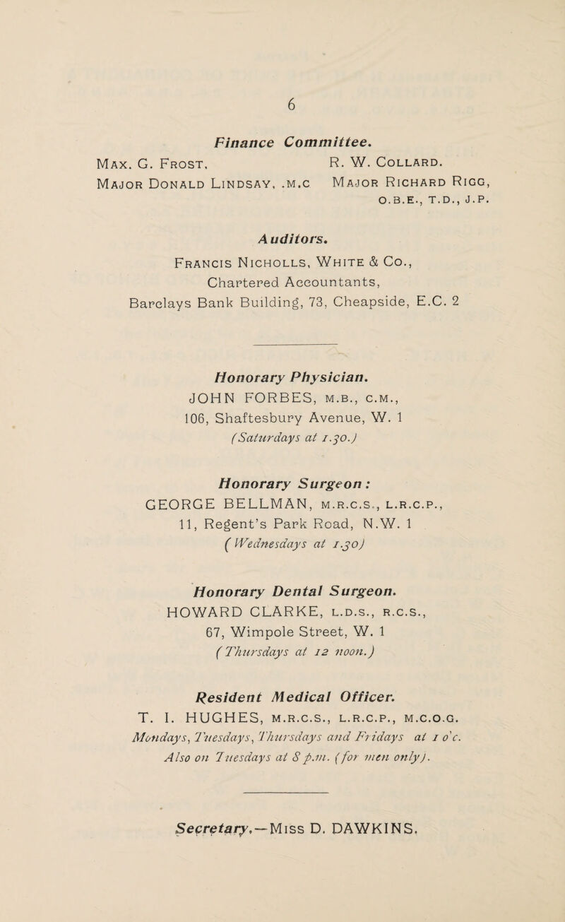 Finance Committee. Max. G. Frost. R. W. Collard. Major Donald Lindsay, .m.c Major Richard Rigg O.B.E., T.D., J.P Auditors. Francis Nicholls, White & Co., Chartered Accountants, Barclays Bank Building, 73, Cheapside, E.C. 2 Honorary Physician. JOHN FORBES, m.b., c.m., 106, Shaftesbury Avenue, W. 1 (Saturdays at 1.30.) Honorary Surgeon: GEORGE BELLMAN, m.r.c.s., l.r.c.p., 11, Regent’s Park Road, N.W. 1 ( Wednesdays at i.jo) Honorary Dental Surgeon. HOWARD CLARKE, l.d.s., r.c.s., 67, Wimpole Street, W. 1 (Thursdays at 12 noon.) Resident Medical Officer. T. I. HUGHES, m.r.c.s., l.r.c.p., m.c.o.g. Mondays, Tuesdays, Thursdays and Fridays at 1 o'c. Also on Tuesdays at 8p.m. (for men only). Secretary, — Miss D. DAWKINS.