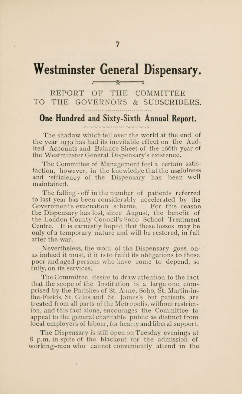 Westminster General Dispensary. ;==3^===c REPORT OF THE COMMITTEE TO THE GOVERNORS & SUBSCRIBERS. /\ S\ / V / V. V/N /A /A /N yA /A /A / X /\yAVA One Hundred and Sixty-Sixth Annual Report. ✓ a/v/\ /\/ \ 'va/v /AyAy\ The shadow which fell over the world at the end of the year 1939 has had its inevitable effect on the Aud¬ ited Accounts and Balance Sheet of the 166th year of the Westminster General Dispensary’s existence. The Committee of Management feel a certain satis¬ faction, however, in the knowledge that the usefulness and 'efficiency of the Dispensary has been well maintained. The falling - off in the number of patients referred to last year has been considerably accelerated by the Government’s evacuation scheme. For this reason the Dispensary has lost, since August, the benefit of the London County Council’s Soho School Treatment Centre. It is earnestly hoped that these losses may be only of a temporary nature and will be restored, in full after the war. Nevertheless, the work of the Dispensary goes on> as indeed it must, if it is to fulfil its obligations to those poor and aged persons who have come to depend, so fully, on its services. The Committee desire to draw attention to the fact that the scope of the Institution is a large one, com¬ prised by the Parishes of St. Anne, Soho, St. Martin-in- the-Fields, St. Giles and St. James’s but patients are treated from all parts of the Metropolis, without restrict¬ ion, and this fact alone, encourages the Committee to appeal to the general charitable public as distinct from local employers of labour, for hearty and liberal support. The Dispensary is still open on Tuesday evenings at 8 p.m. in spite of the blackout for the admission of working-men who cannot conveniently attend in the