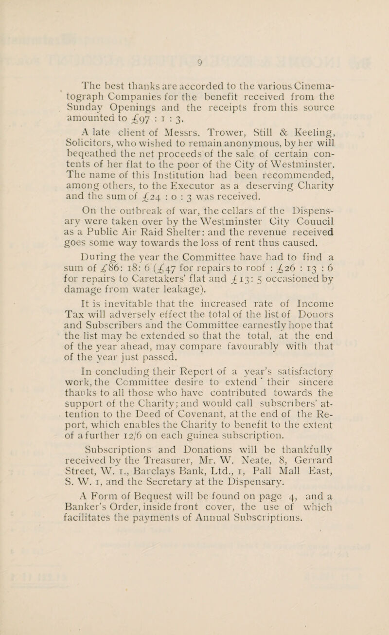 The best thanks are accorded to the various Cinema¬ tograph Companies for the benefit received from the Sunday Openings and the receipts from this source amounted to T97 : 1 : 3, A late client of Messrs. Trower, Still & Keeling, Solicitors, who wished to remain anonymous, by her will beqeathed the net proceeds of the sale of certain con¬ tents of her flat to the poor of the City of Westminster. The name of this Institution had been recommended, among others, to the Executor as a deserving Charity and the sum of C24 10:3 was received. On the outbreak of war, the cellars of the Dispens¬ ary were taken over by the Westminster City Couucil as a Public Air Raid Shelter: and the revenue received goes some way towards the loss of rent thus caused. During the year the Committee have had to find a sum of /86: 18: 6 (^47 for repairs to roof : C26 : 13 : 6 for repairs to Caretakers’ flat and ^13: 5 occasioned by damage from water leakage). It is inevitable that the increased rate of Income Tax will adverselv effect the total of the list of Donors and Subscribers and the Committee earnestly hope that the list may be extended so that the total, at the end of the year ahead, may compare favourably with that of the year just passed. In concluding their Report of a }?ear’s satisfactory work, the Committee desire to extend * their sincere thanks to all those who have contributed towards the support of the Charity; and would call subscribers’ at¬ tention to the Deed of Covenant, at the end of the Re¬ port, which enables the Charity to benefit to the extent of a further 12/6 on each guinea subscription. Subscriptions and Donations will be thankfully received by the Treasurer, Mr. WT. Neate, 8, Gerrard Street, W. 1., Barclays Bank, Ltd., 1, Pall Mall East, S. W. 1, and the Secretary at the Dispensary. A Form of Bequest will be found on page 4, and a Banker’s Order, inside front cover, the use of which facilitates the payments of Annual Subscriptions.