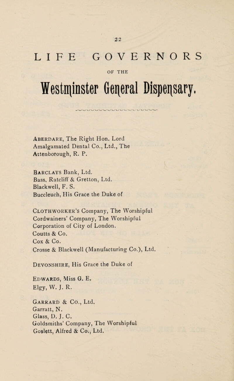 LIFE GOVERNORS OF THE Westminster General Dispensary. Aberdare, The Right Hon. Lord Amalgamated Dental Co., Ltd., The Attenborough, R. P. Barclays Bank, Ltd. Bass, Ratcliff & Gretton, Ltd. Blackwell, F. S. Buccleuch, His Grace the Duke of Clothworker’s Company, The Worshipful Cordwainers’ Company, The Worshipful Corporation of City of London. Coutts & Co. Cox & Co. Crosse & Blackwell (Manufacturing Co.), Ltd. Devonshire, His Grace the Duke of Edwards, Miss G, E. Elgy, W. J. R. Garrard & Co., Ltd, Garratt, N. Glass, D. J. C. Goldsmiths’ Company, The Worshipful Goslett, Alfred & Co., Ltd.