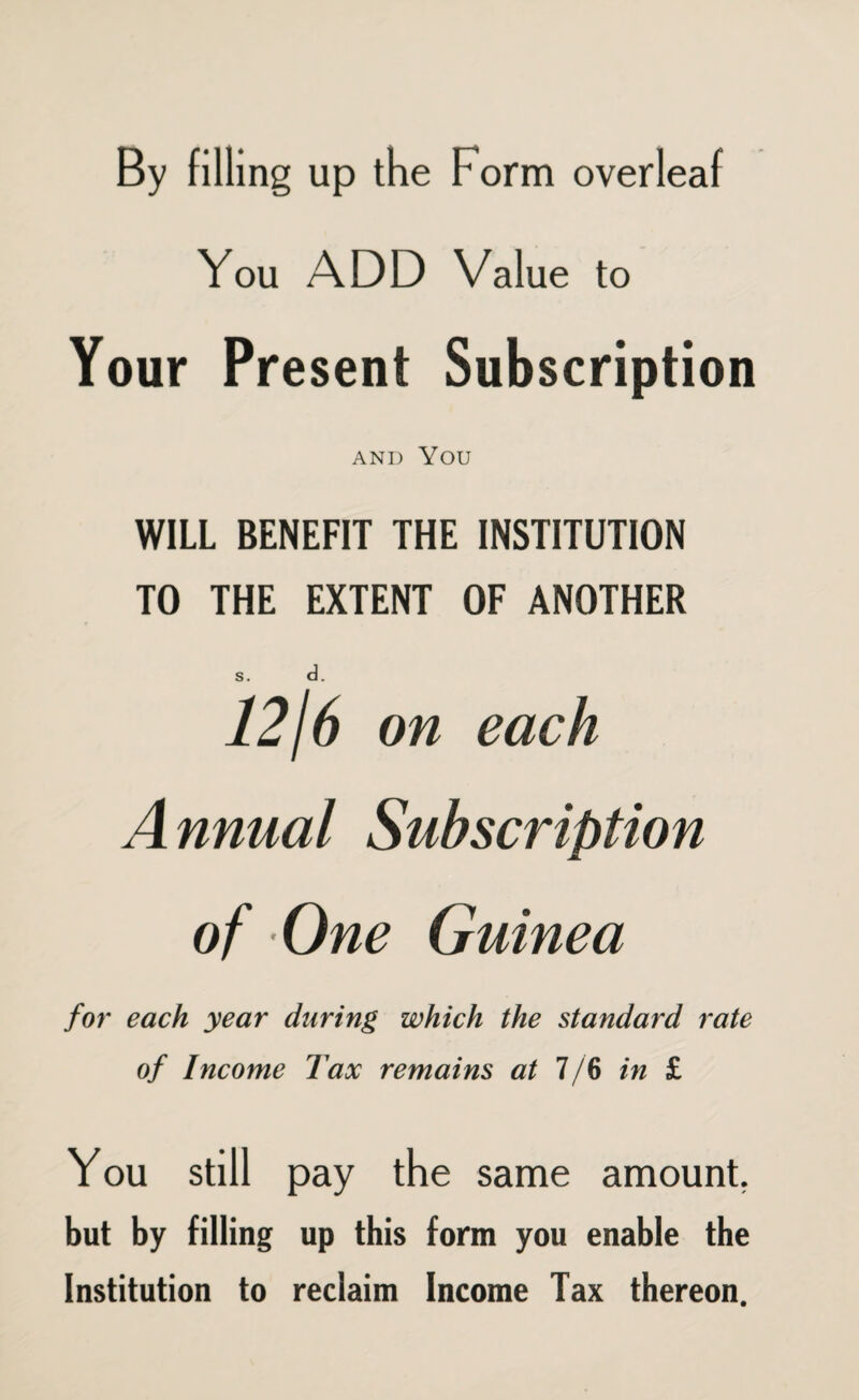 By filling up the Form overleaf You ADD Value to Your Present Subscription AND YOU WILL BENEFIT THE INSTITUTION TO THE EXTENT OF ANOTHER s. d. 12/6 on each Annual Subscription of One Guinea for each year during which the standard rate of Income Tax remains at 7/6 in £ You still pay the same amount. but by filling up this form you enable the Institution to redaim Income Tax thereon.