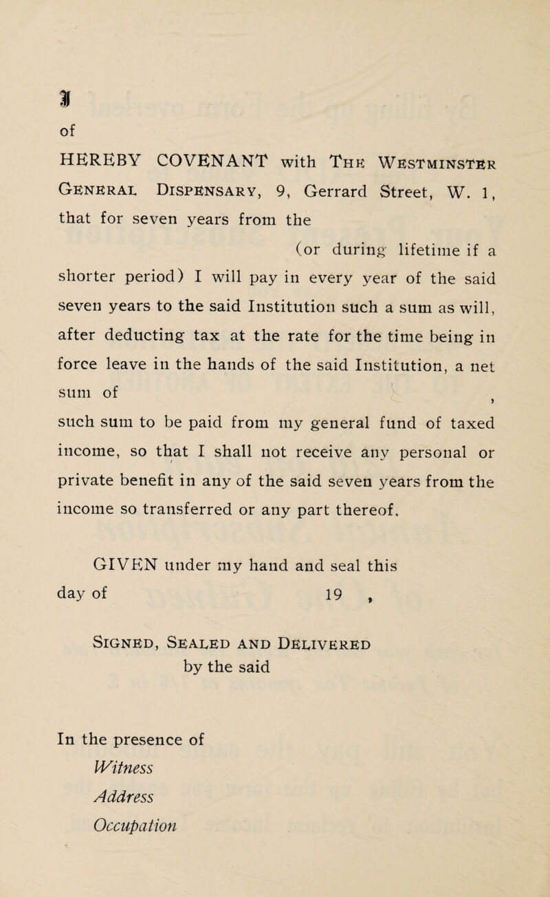 % of HEREBY COVENANT with Thf: Westminster General Dispensary, 9, Gerrard Street, W. 1, that for seven years from the (or during lifetime if a shorter period) I will pay in every year of the said seven years to the said Institution such a sum as will, after deducting tax at the rate for the time being in force leave in the hands of the said Institution, a net sum of such sum to be paid from my general fund of taxed income, so that I shall not receive any personal or private benefit in any of the said seven years from the income so transferred or any part thereof, GIVEN under my hand and seal this day of 19 , Signed, Sealed and Delivered by the said In the presence of Witness Address Occupation
