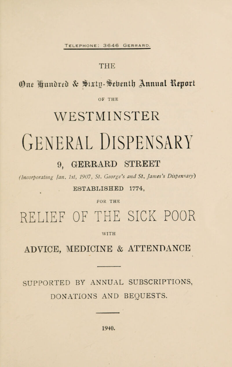 THE (One j|uiti3rti) A* ^u'tn-^HunU) Annual ilfport OF THE WESTMINSTER 9, GERRARD STREET (Incorporating fan. 1st, 1907, St. George's and St. James's Dispensary) ESTABLISHED 1774, * FOR THE RELIEF OF THE SICK POOR WITH ADVICE, MEDICINE & ATTENDANCE SUPPORTED BY ANNUAL SUBSCRIPTIONS, DONATIONS AND BEQUESTS. 1940.