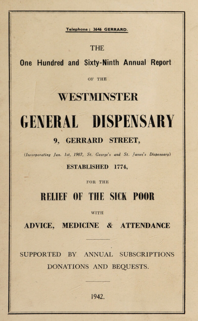 THE One Hundred and Sixty-Ninth Annual Report OF THE WESTMINSTER GENERAL DISPENSARY 9, GERRARD STREET, (Incorporating Jan. 1st, 1907, St. George's and St. James's Dispensary) ESTABLISHED 1774, FOR THE RELIEF OF THE SILK POOR WITH ADVICE, MEDICINE & ATTENDANCE SUPPORTED BY ANNUAL SUBSCRIPTIONS DONATIONS AND BEQUESTS. 1942.