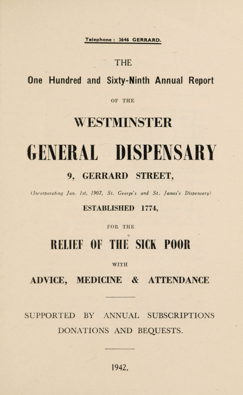 THE One Hundred and Sixty-Ninth Annual Report OF THE WESTMINSTER GENERAL DISPENSARY 9, GERRARD STREET, (Inrorporating Jan. 1st, 1907, St. George's and St. James's Dispensary) ESTABLISHED 1774, FOR THE RELIEF OF THE SICK POOR WITH ADVICE, MEDICINE & ATTENDANCE SUPPORTED BY ANNUAL SUBSCRIPTIONS DONATIONS AND BEQUESTS. 1942.