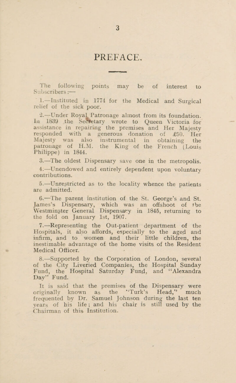PREFACE. The following points may be of interest to Subscribers:— 1-—Instituted in 1774 for the Medical and Surgical relief of the sick poor. 2. —Under Royal. Patronage almost from its foundation. In 1839 the Secretary wrote to Queen Victoria for assistance in repairing the premises and Her Majesty responded with a generous donation of £50. Her Majesty was also instrumental in obtaining the patronage of H.M. the King of the French (Louis Philippe) in 1844. 3. —The oldest Dispensary save one in the metropolis. 4. —Unendowed and entirely dependent upon voluntary contributions. 5. —Unrestricted as to the locality whence the patients are admitted. 6. —The parent institution of the St. George’s and St. James’s Dispensary, which was an offshoot of the Westminster General Dispensary in 1845, returning to the fold on January 1st, 1907. 7. —Representing the Out-patient department of the Hospitals, it also affords, especially to the aged and infirm, and to women and their little children, the inestimable advantage of the home visits of the Resident Medical Officer. 8. —Supported by the Corporation of London, several of the City Liveried Companies, the Hospital Sunday Fund, the Hospital Saturday Fund, and “Alexandra Day” Fund. It is said that the premises of the Dispensary were originally known as the “Turk’s Head,’’ much frequented by Dr. Samuel Johnson during the last ten years of his life; and his chair is still used by the Chairman of this Institution.