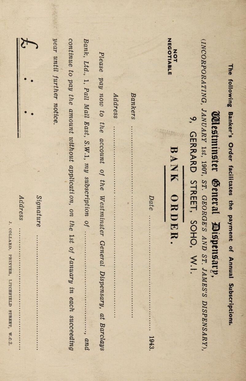 COLLARD, PRINTER, LITCHFIELD STREET, W.C.2. i I St» a a. 05 Co Co Oq 3 a Cf» 3 4 Os 3 05 -4 £ <-+■ c-^ 3 3 r-+. 3- o> -4 3 o 3> r*a. o 05 o o 3 ot- e-A. 3 3 05 «+ o *3 3 <3 C~K 3* o> 3 3 o 3 3 C~t- s 3* O 3 c~t- 3 3 3 <S». Os 3 CH. co. o 3 o 3 of- 31 05 Co n- O '-+» 3 •>» 3 3 3 <3 r3. 3 05 3 O 3- Co 3 o 05 05 05 a, CO* 3 3 to 3 3 ?r b c~f. 3. 3 3 3 3 Co oi- s# C/2 3 CO 3 O* co O) 4 CO. 3 Of- Oi. Q 3 o *-+> 3 3 3, o> 3 Co 05 3 3 3 3 o 8 C+. O r-f. 3* o> 3 O O O 3 3 O cs- 3* o> o? Of- C**i« 3 Co C-+- 05 4 Q 05 3 Os 4 3 b CO. CO 3 05 3 Co 3 4 <3 3 Of. to 3 3 05 r-N» 3 <3 Co 3i 3. 3 05 CO Co z m O _ °5 H 0 >H m to 3 3 W 05 3 CO b 3 of. 05 w > 2 irt © d H d cc CO The following Banker's Order facilitates the payment of Annual Subscriptions. Westminster General Jlispensarp, (INCORPORATING, JANUARY 1st, 1907, ST. GEORGE’S AND ST. JAMES’S DISPENSARY), 9, GERRARD STREET, SOHO, W.l.