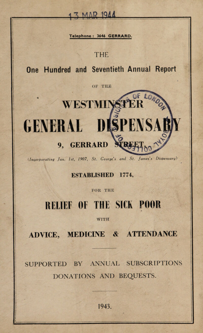 13 MAR Ml Telephone : 3646 GERRARD. THE One Hundred and Seventieth Annual Report OF THE Q'F LQa WESTMINSTER % GENERAL ^5? oO PENSA \K. 9, GERRARD (Incorporating Jan. 1st, 1907, St. George’s and St. James's Dispensary) ESTABLISHED 1774, FOR THE RELIEF OF THE SICK POOR WITH ADVICE, MEDICINE & ATTENDANCE SUPPORTED BY ANNUAL SUBSCRIPTIONS DONATIONS AND BEQUESTS. 1943.