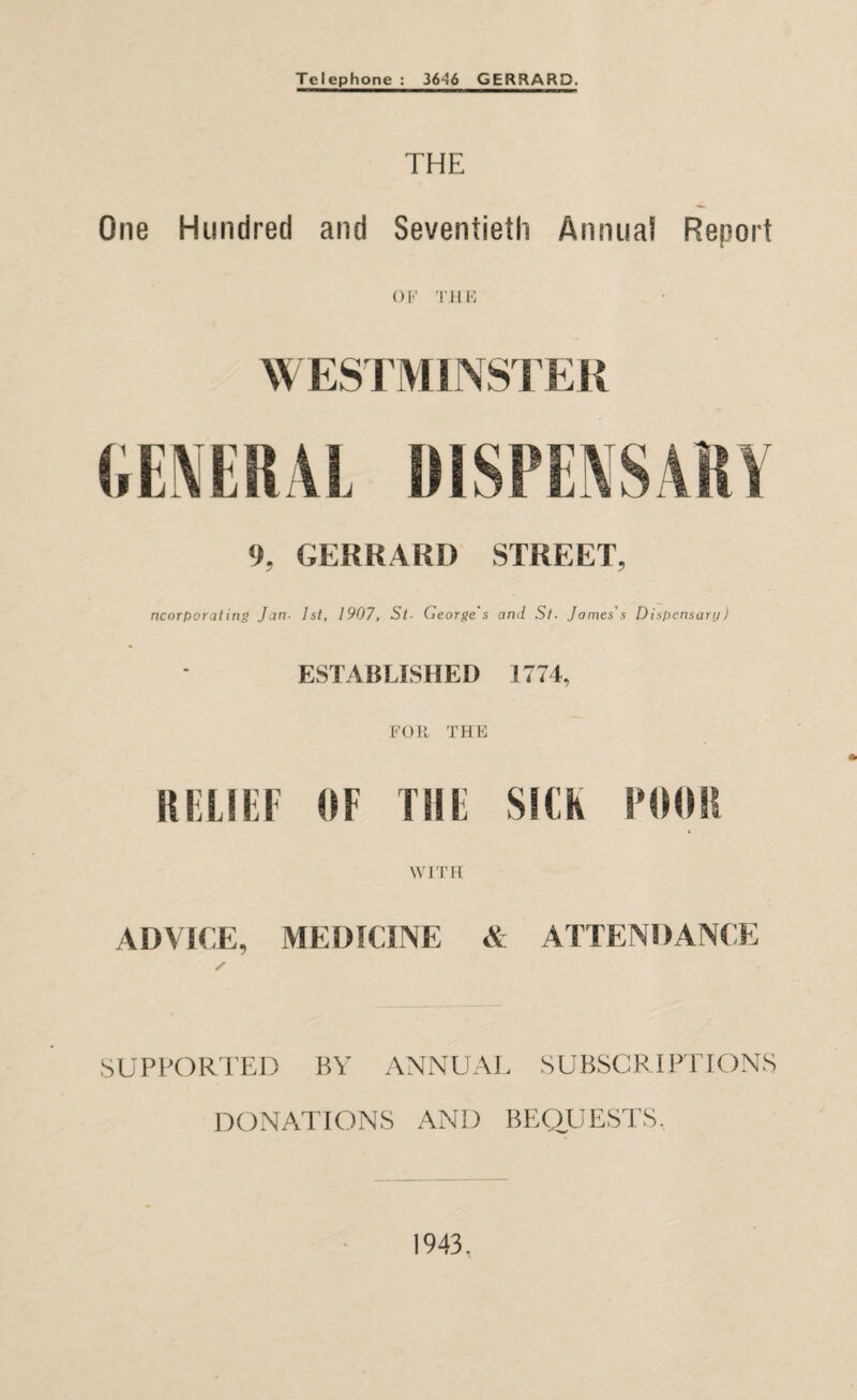 Telephone : 3646 GERRARD. THE One Hundred and Seventieth Annua! Report OF THE WESTMINSTER 9, GERRARD STREET, ncorporating Jan. 1st, 1907, St- George's and St. James's Dispensary) ESTABLISHED 1774, FOR THE RELIEF OF Till SICK POOR WITH ADVICE, MEDICINE & ATTENDANCE SUPPORTED BY ANNUAL SUBSCRIPTIONS DONATIONS AND BEQUESTS, 1943.