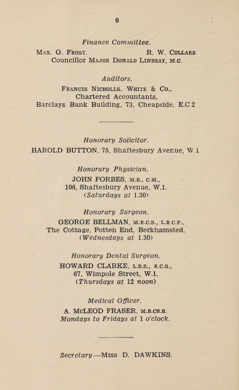 Finance Committee. Max. G. Frost. R. W. Collard. Councillor Major Donald Lindsay, m.c. Auditors. Francis Nicholls, White & Co., Chartered Accountants, Barclays Bank Building, 73, Cheapside, E.C.2 Honorary Solicitor. HAROLD BUTTON, 75, Shaftesbury Avenue, W.l. Honorary Physician. JOHN FORBES, m.b., c.m., 106, Shaftesbury Avenue, W.l. (Saturdays at 1.30) Honorary Surgeon. GEORGE BELLMAN, m.r.c.s., l.r c.p., The Cottage, Pot ten End, Berkhamsted. ('Wednesdays at 1.30) Honorary Dental Surgeon. HOWARD CLARKE, l.d.s., R.C.S., 67, Wimpole Street, W.l. (Thursdays at 12 noon) Medical Officer. A. McLEOD FRASER, m.b.ch.b. Mondays to Fridays at 1 o'clock. Secretary.—Miss D. DAWKINS.