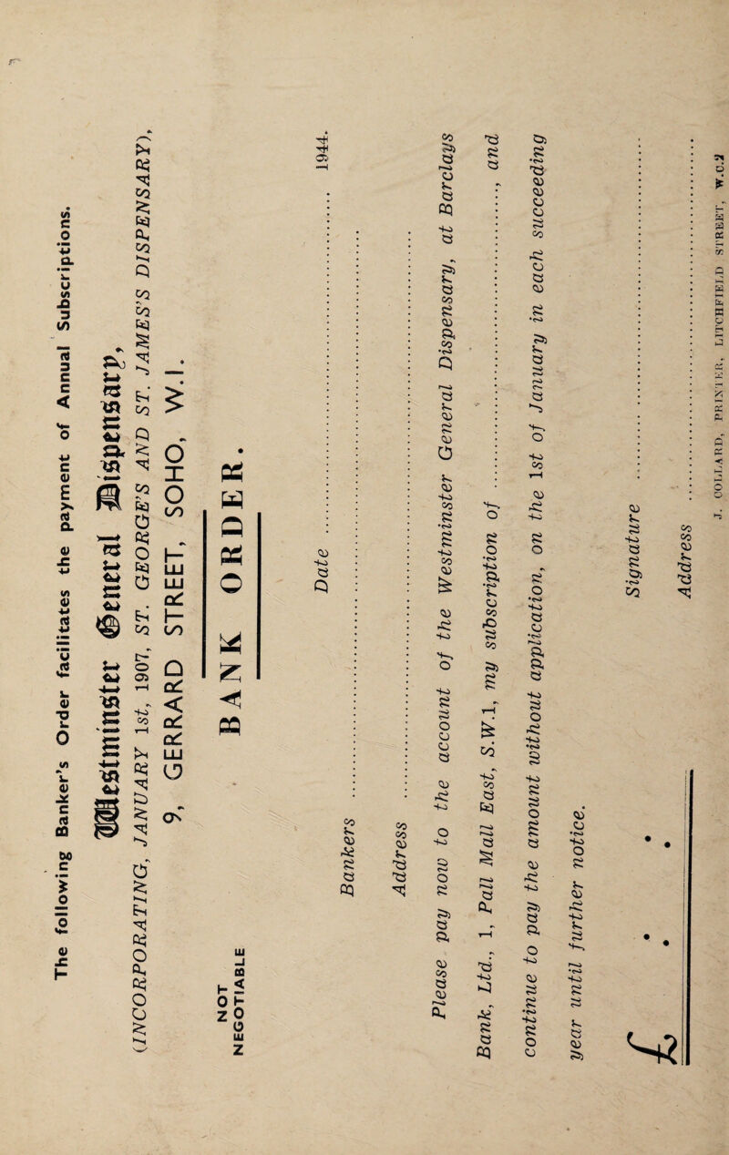 The following Banker’s Order facilitates the payment of Annual Subscriptions. Westminster #eneral ©ispensarp, (INCORPORATING, JANUARY 1st, 1907, ST. GEORGE’S AND ST. JAMES’S DISPENSARY), 9, GERRARD STREET, SOHO, W.l. * s-H os ee w co HO £ Q 93 co 0) Ai £ 0Q Q 93 O *4 £ Ui h 0 z to < h 0 o UJ z CO CO <0 £3 £3 CO £> £ r-o o a OQ •40 £ £> C5 CO £ a, CO •o Q a co pi CO o Jn. <o HO CO £ *<S> £ -40 CO CO <o •£ SO S~» O SO £ •o o co o <o •£ SO O So £ c-J O £ £> a a CO CO a CO ft. £3 £ £ s-. O £ o •to HO a •o £ co Co •O £ co £> s rH CO HO CO £ £ r-o a Oh £3 so £ £ CQ Os £ •CO £3 CO CO CJ o £ CO •£ CJ £ CO £ •03 £i £ £ £ (O <o £ h'5 S-, O so co CO •£ So £ o 8 o •o SO £ CJ •(O I—. p, p £ d * s rA cc x 0 S P>4 K p tH >-• a <o £ £ so £ £ £i •to CO £ pc PC p p < o o co co co £ £3 so £ O •£ SO •<o