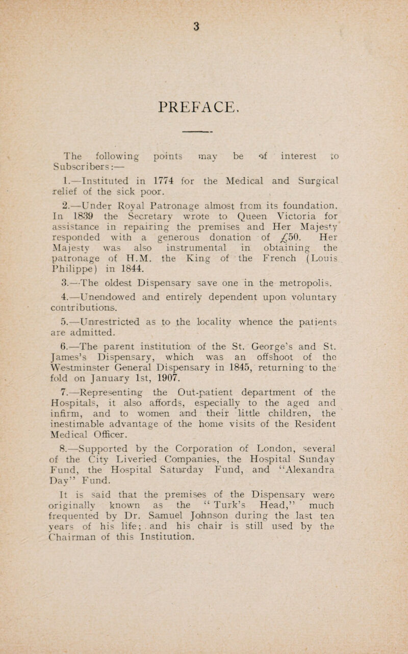 PREFACE. The following points may be of interest to Subscribers:— 1. —Instituted in 1774 for the Medical and Surgical relief of the sick poor. 2. —Under Royal Patronage almost from its foundation. In 1839 the Secretary wrote to Queen Victoria for assistance in repairing the premises and Her Majesty responded with a generous donation of ,£50. Her Majesty was also instrumental in obtaining the patronage of H.M. the King of the French (Louis Philippe) in 1844. 3. —The oldest Dispensary save one in the metropolis. 4. —Unendowed and entirely dependent upon voluntary contributions. 5. —Unrestricted as to the locality whence the patients are admitted. 6. —The parent institution of the St. George’s and St. James’s Dispensary, which was an offshoot of the Westminster General Dispensary in 1845, returning to the fold on January 1st, 1907. 7. —Representing the Out-patient department of the Hospitals, it also affords, especially to the aged and infirm, and to women and their little children, the inestimable advantage of the home visits of the Resident Medical Officer. 8. —Supported by the Corporation of London, several of the City Liveried Companies, the Hospital Sunday Fund, the Hospital Saturday Fund, and “Alexandra Day” Fund. It is said that the premises of the Dispensary were originally known as the “ Turk’s Head,” much frequented by Dr. Samuel Johnson during the last ten years of his life;, and his chair is still used by the Chairman of this Institution.