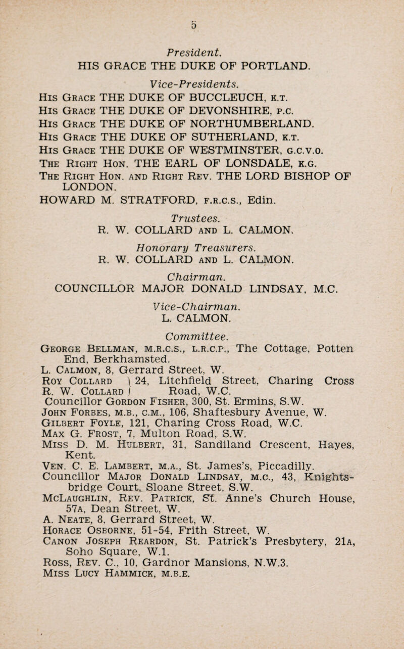D President. HIS GRACE THE DUKE OF PORTLAND. Vice-Presidents. His Grace THE DUKE OF BUCCLEUCH, k.t. His Grace THE DUKE OF DEVONSHIRE, p.c. His Grace THE DUKE OF NORTHUMBERLAND. His Grace THE DUKE OF SUTHERLAND, k.t. His Grace THE DUKE OF WESTMINSTER, g.c.v.o. The Right Hon. THE EARL OF LONSDALE, k.g. The Right Hon. and Right Rev. THE LORD BISHOP OF LONDON. HOWARD M. STRATFORD, f.r.c.s., Edin. Trustees. R. W. COLLARD and L. CALMON. Honorary Treasurers. R. W. COLLARD and L. CALMON. Chairman. COUNCILLOR MAJOR DONALD LINDSAY, M.C. Vice-Chairman. L. CALMON. Committee. George Bellman, m.r.c.s., l.r.c.p., The Cottage, Potten End, Berkhamsted. L. Calmon, 8, Gerrard Street, W. Roy Collard ) 24, Litchfield Street, Charing Cross R. W. Collard J Road, W.C. Councillor Gordon Fisher, 300, St. Ermins, S.W. John Forbes, m.b., c.m., 106, Shaftesbury Avenue, W. Gilbert Foyle, 121, Charing Cross Road, W.C. Max G. Frost, 7, Multon Road, S.W. Miss D. M. Hulbert, 31, Sandiland Crescent, Hayes, Kent. Ven. C. E. Lambert, m.a., St. James’s, Piccadilly. Councillor Major Donald Lindsay, m.c., 43, Knights- bridge Court, Sloane Street, S.W. McLaughlin, Rev. Patrick, St. Anne’s Church House, 57a, Dean Street, W. A. Neate, 8, Gerrard Street, W. Horace Oseorne, 51-54, Frith Street, W. Canon Joseph Reardon, St. Patrick’s Presbytery, 21a, Soho Square, W.l. Ross, Rev. C., 10, Gardnor Mansions, N.W.3. Miss Lucy Hammick, m.b.e.