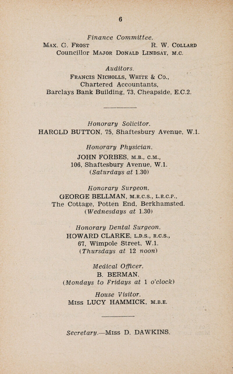 Finance Committee. Max. G. Frost R. W. Collard Councillor Major Donald Lindsay, m.c. Auditors. Francis Nicholls, White & Co., Chartered Accountants, Barclays Bank Building, 73, Cheapside, E.C.2. Honorary Solicitor. HAROLD BUTTON, 75, Shaftesbury Avenue, W.l. Honorary Physician. JOHN FORBES, m.b., c.m., 106, Shaftesbury Avenue, W.l. (Saturdays at 1.30) Honorary Surgeon. GEORGE BELLMAN, m.r.c.s., l.r.c.p., The Cottage, Potten End, Berkhamsted. (Wednesdays at 1.30) Honorary Dental Surgeon. HOWARD CLARKE, l.d.s., r.c.s., 67, Wimpole Street, W.l. (Thursdays at 12 noon) Medical Officer. B. BERMAN. (Mondays to Fridays at 1 o'clock) House Visitor. Miss LUCY HAMMICK, m.b.e. Secretary.—Miss D. DAWKINS.