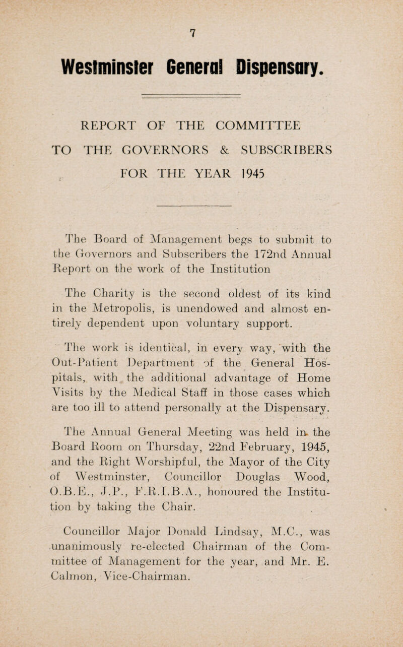 Westminsler Genera! Dispensary. REPORT OF THE COMMITTEE TO THE GOVERNORS & SUBSCRIBERS FOR THE YEAR 1945 The Board of Management begs to submit to the Governors and Subscribers the 172nd Annual Report on the work of the Institution The Charity is the second oldest of its kind in the Metropolis, is unendowed and almost en¬ tirely dependent upon voluntary support. The work is identical, in every way, with the Out-Patient Department of the General Hos¬ pitals, with the additional advantage of Home Visits by the Medical Staff in those cases which are too ill to attend personally at the Dispensary. The Annual General Meeting was held in. the Board Room on Thursday, 22nd February, 1945, and the Right Worshipful, the Mayor of the City of Westminster, Councillor Douglas Wood, O.B.E., J.P., F.R.I.B.A., honoured the Institu¬ tion by taking the Chair. Councillor Major Donald Lindsay, M.C., was unanimously re-elected Chairman of the Com¬ mittee of Management for the year, and Mr. E. Calmon, Vice-Chairman.