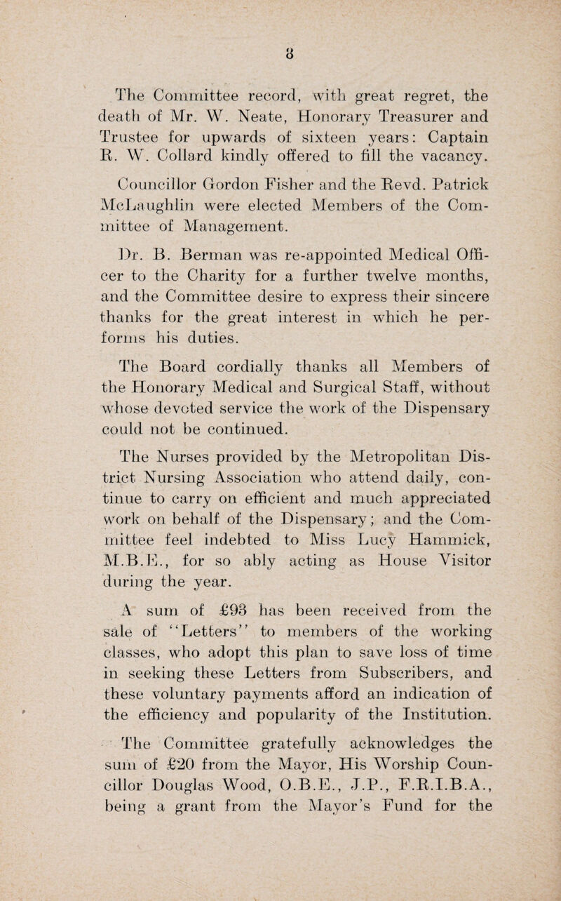 The Committee record, with great regret, the death of Mr. W. Neate, Honorary Treasurer and Trustee for upwards of sixteen years: Captain B. W. Collard kindly offered to fill the vacancy. Councillor Gordon Fisher and the Bevd. Patrick McLaughlin were elected Members of the Com¬ mittee of Management. Dr. B. Berman was re-appointed Medical Offi¬ cer to the Charity for a further twelve months, and the Committee desire to express their sincere thanks for the great interest in which he per¬ forms his duties. The Board cordially thanks all Members of the Honorary Medical and Surgical Staff, without whose devoted service the work of the Dispensary could not be continued. The Nurses provided by the Metropolitan Dis¬ trict Nursing Association who attend daily, con¬ tinue to carry on efficient and much appreciated work on behalf of the Dispensary; and the Com¬ mittee feel indebted to Miss Lucy Hammick, M.B.E., for so ably acting as House Visitor during the year. A sum of £93 has been received from the sale of “Letters” to members of the working classes, who adopt this plan to save loss of time in seeking these Letters from Subscribers, and these voluntary payments afford an indication of the efficiency and popularity of the Institution. The Committee gratefully acknowledges the sum of £20 from the Mayor, His Worship Coun¬ cillor Douglas Wood, O.B.E., J.P., F.B.I.B.A., being a grant from the Mayor’s Fund for the