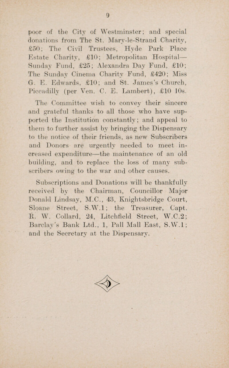 poor of the City of Westminster; and special donations from The St. Marv-le-Strand Charity, €‘50; The Civil Trustees, Hyde Park Place Estate Charity, £10; Metropolitan Hospital— Sunday Fund, £25; Alexandra Day Fund, £10; The Sunday Cinema Charity Fund, £420; Miss G. E. Edwards, £10; and St. James’s Church, Piccadilly (per Ven. C. E. Lambert), £10 10s. The Committee wish to convey their sincere and grateful thanks to all those who have sup¬ ported the Institution constantly; and appeal to them to further assist by bringing the Dispensary to the notice of their friends, as new Subscribers and Donors are urgently needed to meet in¬ creased expenditure—the maintenance of an old building, and to replace the loss of many sub¬ scribers owing to the war and other causes. Subscriptions and Donations will be thankfully received by the Chairman, Councillor Major Donald Lindsay, M.C., 43, Knightsbridge Court, Sloane Street, S.W.l; the Treasurer, Capt. P. W. Collard, 24, Litchfield Street, W.C.2; Barclay’s Bank Ltd., 1, Pall Mall East, S.W.l; and the Secretary at the Dispensary.