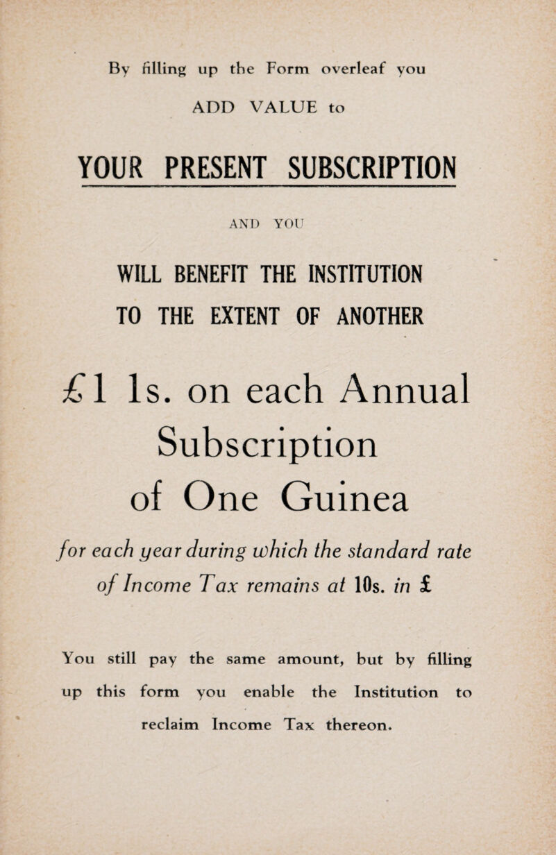 By filling up the Form overleaf you ADD VALUE to YOUR PRESENT SUBSCRIPTION AND YOU WILL BENEFIT THE INSTITUTION TO THE EXTENT OF ANOTHER £1 Is. on each Annual Subscription of One Guinea for each year during which the standard rate of Income Tax remains at 10s. in £ You still pay the same amount, but by filling up this form you enable the Institution to reclaim Income Tax thereon.