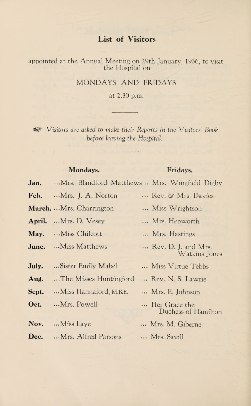 List of Visitors appointed at the Annual Meeting on 29th January, 1936, to visit the Hospital on MONDAYS AND FRIDAYS at 2.30 p.m. ilT Visitors are asked to make their Reports in the Visitors’ Book before leaving the Hospital. Jan. Feb. March. April. May. June. July. Aug. Sept. Oct. Nov. Dec. Mondays. ...Mrs. Blandford Matthews... ...Mrs. J. A. Norton ...Mrs. Charrmgton ...Mrs. D. Vesey ...Miss Chilcott -••Miss Matthews ...Sister Emily Mabel ...The Misses Huntingford • ...Miss Hannaford, M.B.E. ...Mrs. Powell ...Miss Laye ...Mrs. Alfred Parsons Fridays. Mrs. Wingfield Digby Rev. & Mrs. Davies Miss Wnghtson Mrs. Hep worth Mrs. Hastings Rev. D. J. and Mrs. Watkins Jones Miss Virtue Tebbs Rev. N. S. Lawne Mrs. E. Johnson Her Grace the Duchess of Hamilton Mrs. M. Giberne Mrs. Savill