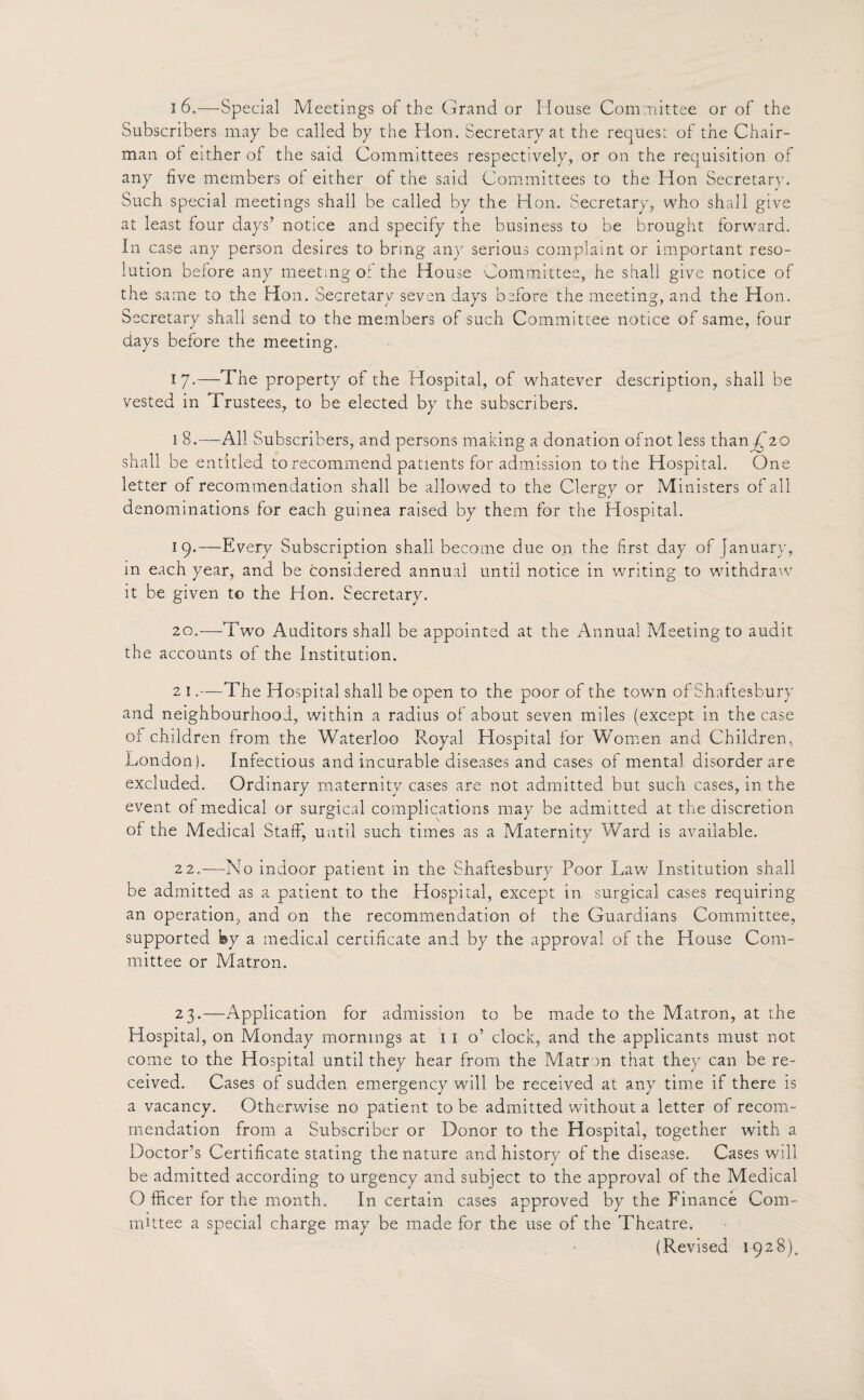 I 6.—Special Meetings of the Grand or House Committee or of the Subscribers may be called by the Hon. Secretary at the request of the Chair¬ man of either of the said Committees respectively, or on the requisition of any five members of either of the said Committees to the Hon Secretary. Such special meetings shall be called by the Hon. Secretary, who shall give at least four days’ notice and specify the business to be brought forward. In case any person desires to bring any serious complaint or important reso¬ lution before any meeting of the House Committee, he shall give notice of the same to the Hon. Secretary seven days before the meeting, and the Hon. Secretary shall send to the members of such Committee notice of same, four days before the meeting. 17-—The property of the Hospital, of whatever description, shall be vested in Trustees, to be elected by the subscribers. 1 8.—All Subscribers, and persons making a donation ofnot less than £20 shall be entitled to recommend patients for admission to the Hospital. One letter of recommendation shall be allowed to the Clergy or Ministers of all denominations for each guinea raised by them for the Hospital. 19. —Every Subscription shall become due on the first day of January, in each year, and be considered annual until notice in writing to withdraw it be given t© the Hon. Secretary. 20. —Two Auditors shall be appointed at the Annual Meeting to audit the accounts of the Institution. 2 1.—The Hospital shall be open to the poor of the town of Shaftesbury and neighbourhood, within a radius of about seven miles (except in the case of children from the Waterloo Royal Hospital for Women and Children, London). Infectious and incurable diseases and cases of mental disorder are excluded. Ordinary maternity cases are not admitted but such cases, in the event of medical or surgical complications may be admitted at the discretion of the Medical Staff, until such times as a Maternity Ward is available. 22. —No indoor patient in the Shaftesbury Poor Law Institution shall be admitted as a patient to the Hospital, except in surgical cases requiring an operation, and on the recommendation of the Guardians Committee, supported fey a medical certificate and by the approval of the House Com¬ mittee or Matron. 23. —Application for admission to be made to the Matron, at the Hospital, on Monday mornings at 1 1 o’ clock, and the applicants must not come to the Hospital until they hear from the Matron that they can be re¬ ceived. Cases of sudden emergency will be received at any time if there is a vacancy. Otherwise no patient to be admitted without a letter of recom¬ mendation from a Subscriber or Donor to the Hospital, together with a Doctor’s Certificate stating the nature and history of the disease. Cases will be admitted according to urgency and subject to the approval of the Medical O fficer for the month. In certain cases approved by the Finance Com¬ mittee a special charge may be made for the use of the Theatre. (Revised 1928).