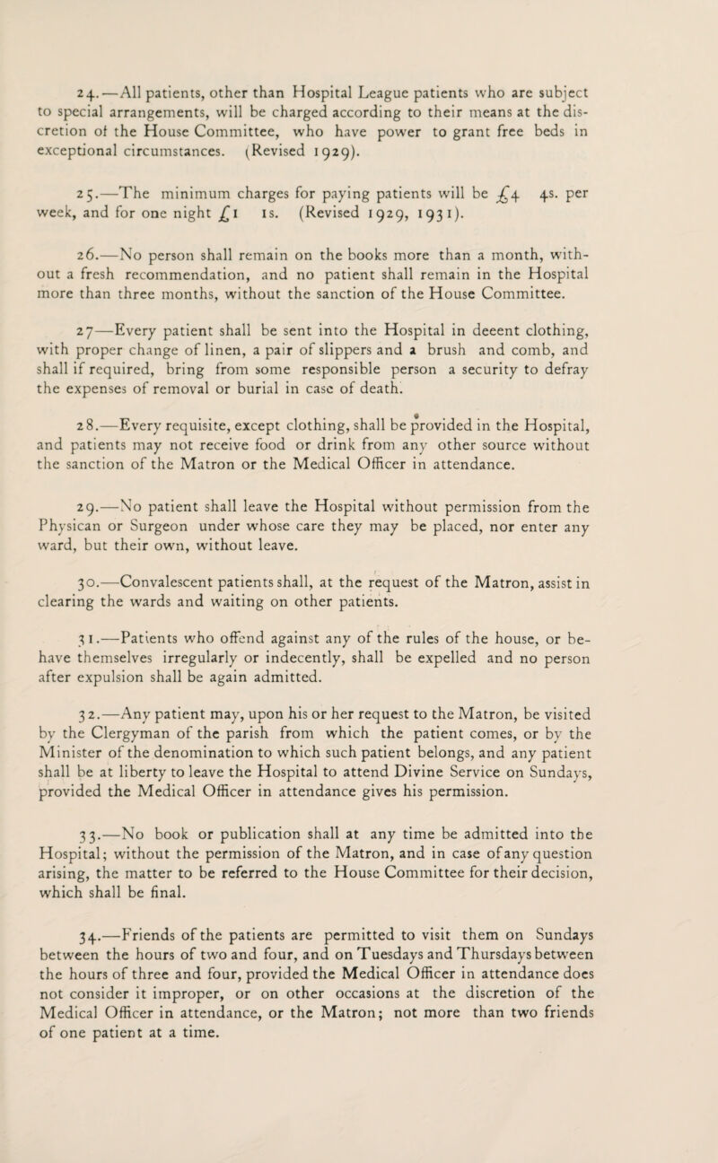 24. —All patients, other than Hospital League patients who are subject to special arrangements, will be charged according to their means at the dis¬ cretion of the House Committee, who have powrer to grant free beds in exceptional circumstances. ^Revised 1929). 25. —The minimum charges for paying patients will be ^4 4s. per week, and for one night £ 1 is. (Revised 1929, 1931). 26. —No person shall remain on the books more than a month, with¬ out a fresh recommendation, and no patient shall remain in the Hospital more than three months, without the sanction of the House Committee. 27—Every patient shall be sent into the Hospital in deeent clothing, with proper change of linen, a pair of slippers and a brush and comb, and shall if required, bring from some responsible person a security to defray the expenses of removal or burial in case of death. 28. —Every requisite, except clothing, shall be provided in the Hospital, and patients may not receive food or drink from any other source without the sanction of the Matron or the Medical Officer in attendance. 29. —No patient shall leave the Hospital without permission from the Physican or Surgeon under whose care they may be placed, nor enter any ward, but their own, without leave. 30. —Convalescent patients shall, at the request of the Matron, assist in clearing the wards and waiting on other patients. 31. —Patients who offend against any of the rules of the house, or be¬ have themselves irregularly or indecently, shall be expelled and no person after expulsion shall be again admitted. 32. —Any patient may, upon his or her request to the Matron, be visited by the Clergyman of the parish from which the patient comes, or by the Minister of the denomination to which such patient belongs, and any patient shall be at liberty to leave the Hospital to attend Divine Service on Sundays, provided the Medical Officer in attendance gives his permission. 33. —No book or publication shall at any time be admitted into the Hospital; without the permission of the Matron, and in case of any question arising, the matter to be referred to the House Committee for their decision, which shall be final. 34. —Friends of the patients are permitted to visit them on Sundays between the hours of two and four, and on Tuesdays and Thursdays between the hours of three and four, provided the Medical Officer in attendance does not consider it improper, or on other occasions at the discretion of the Medical Officer in attendance, or the Matron; not more than two friends of one patient at a time.