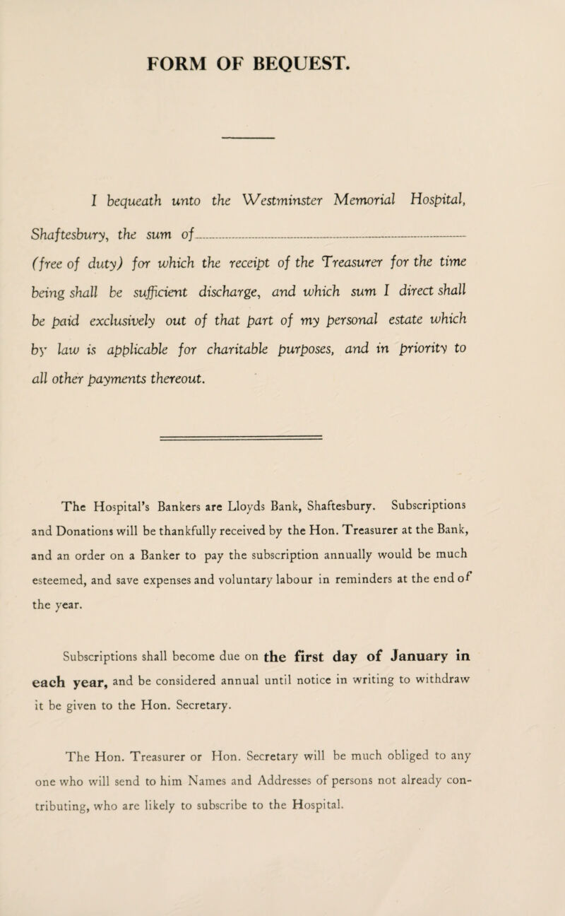 FORM OF BEQUEST. I bequeath unto the Westminster Memorial Hospital, Shaftesbury, the sum of_ (free of duty) for which the receipt of the Treasurer for the time being shall be sufficient discharge, and which sum I direct shall be paid exclusively out of that part of my personal estate which by law is applicable for charitable purposes, and in priority to all other payments thereout. The Hospital’s Bankers are Lloyds Bank, Shaftesbury. Subscriptions and Donations will be thankfully received by the Hon. Treasurer at the Bank, and an order on a Banker to pay the subscription annually would be much esteemed, and save expenses and voluntary labour in reminders at the end of the year. Subscriptions shall become due on the first day of January in each year, and be considered annual until notice in writing to withdraw it be given to the Hon. Secretary. The Hon. Treasurer or Hon. Secretary will be much obliged to any one who will send to him Names and Addresses of persons not already con¬ tributing, who are likely to subscribe to the Hospital.