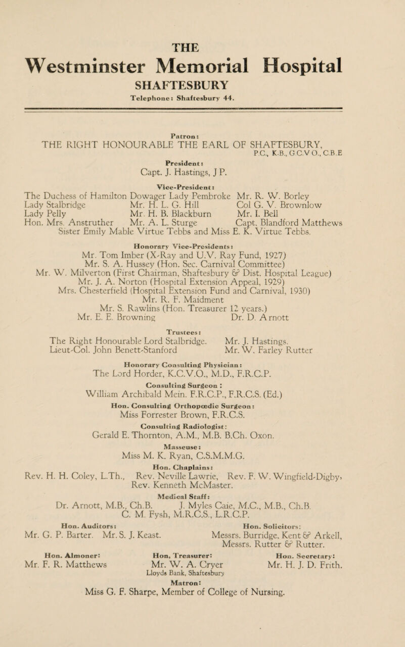 THE Westminster Memorial Hospital SHAFTESBURY Telephone: Shaftesbury 44. Patron: THE RIGHT HONOURABLE THE EARL OF SHAFTESBURY, PC., K.B., CC.VO, C.B.E President: Capt. J. Hastings, J P. Vice-President: The Duchess of Hamilton Dowager Lady Pembroke Mr. R. W. Borley Lady Stalbndge Mr. H. L. G. Hill Col G. V. Brownlow Lady Pelly Mr. H. B. Blackburn Mr. I. Bell Hon. Mrs. Anstruther Mr. A. L. Sturge Capt. Blandford Matthews Sister Emily Mable Virtue Tebbs and Miss E. K. Virtue Tebbs. Honorary Vice-Presidents: Mr. Tom Imber (X-Ray and U.V. Ray Fund, 1927) Mr. S. A. Hussey (Hon. Sec. Carnival Committee) Mr. W. Milverton (First Chairman, Shaftesbury & Dist. Hospital League) Mr. j. A. Norton (Hospital Extension Appeal, 1929) Mrs. Chesterfield (Hospital Extension Fund and Carnival, 1930) Mr. R. F. Maidment Mr. S. Rawlins (Hon. Treasurer 12 years.) Mr. E. E. Browning Dr. D. Arnott Trustees: The Right Honourable Lord Stalbndge. Mr. J. Hastings. Lieut-Col. John Benett-Stanford Mr. W. Farley Rutter Honorary Consulting Physician: The Lord Horder, K.C.V.O., M.D., F.R.C.P. Consulting Surgeon : William Archibald Mein. F.R.C.P., F.R.C.S. (Ed.) Hon. Consulting Orthopaedic Surgeon: Miss Forrester Brown, F.R.C.S. Consulting Radiologist: Gerald E. Thornton, A.M., M.B. B.Ch. Oxon. IVf * Miss M. K. Ryan, C.S.M.M.G. Hon. Chaplains: Rev. H. H. Coley, L.Th., Rev. Neville Lawrie, Rev. F. W. Wingfield-Digbyi Rev. Kenneth McMaster. Medical Staff: Dr. Arnott, M.B., Ch.B. J. Myles Caie, A DC., M.B., Ch.B. C. M. Fysh, M.R.C.S., L.R C.P. Hon. Auditors: Hon. Solicitors: Mr. G. P. Barter. Mr. S. J. Keast. Messrs. Burndge, Kentfe5 Arkell, Messrs. Rutter & Rutter. Hon. Almoner: Hon, Treasurer: Hon. Secretary: Mr. F. R. Matthews Mr. W. A. Cryer Mr. H. J. D. Frith. Lloyds Bank, Shaftesbury Matron: Miss G. F. Sharpe, Member of College of Nursing.