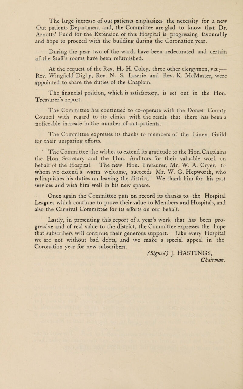 The large increase of out patients emphasizes the necessity for a new Out patients Department and, the Committee are glad to know that Dr. Arnotts’ Fund for the Extension of this Hospital is progressing favourably and hope to proceed with the building during the Coronation year. During the year two of the wards have been redecorated and certain of the Staff’s rooms have been refurnished. At the request of the Rev. H.- H. Coley, three other clergymen, viz;— Rev. Wingfield Digby, Rev. N. S. Lawrie and Rev. K. McMaster, were appointed to share the duties of the Chaplain. The financial position, which is satisfactory, is set out in the Hon. Treasurer’s report. The Committee has continued to co-operate with the Dorset County Council with regard to its clinics with the result that there has been a noticeable increase in the number of out-patients. The Committee expresses its thanks to members of the Linen Guild for their unsparing efforts. The Committee also wishes to extend its gratitude to the Hon.Chaplains the Hon. Secretary and the Hon. Auditors for their valuable work on behalf of the Hospital. The new Hon. Treasurer, Mr. W. A. Cryer, to whom we extend a warm welcome, succeeds Mr. W. G. Hepworth, who relinquishes his duties on leaving the district. We thank him for his past services and wish him well in his new sphere. Once again the Committee puts on record its thanks to the Hospital Leagues which continue to prove their value to Members and Hospitals, and also the Carnival Committee for its efforts on our behalf. Lastly, in presenting this report of a year’s work that has been pro¬ gressive and of real value to the district, the Committee expresses the hope that subscribers will continue their generous support. Like every Hospital we are not without bad debts, and we make a special appeal in the Coronation year for new subscribers. (Signed) J. HASTINGS, Chairman.