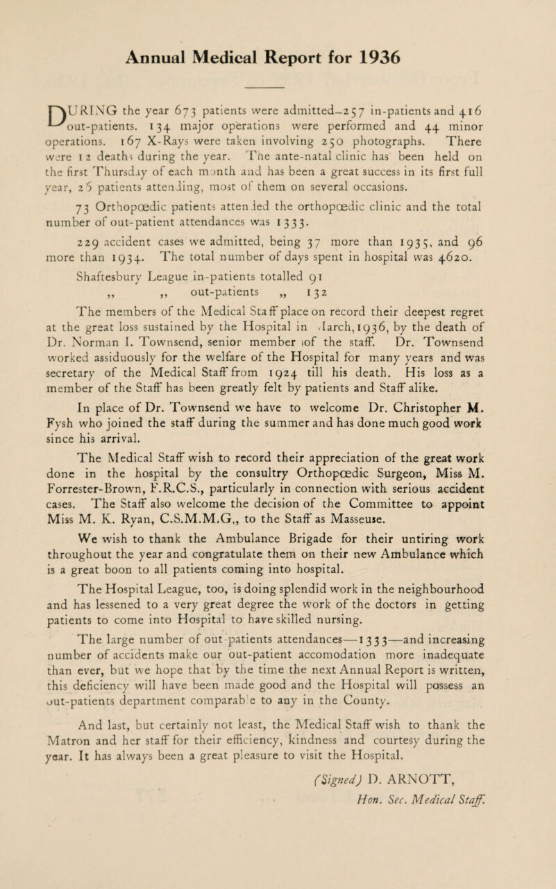 Annual Medical Report for 1936 r'XURING the year 673 patients were admitted-257 in-patients and 416 ^-^out-patients. 134 major operations were performed and 44 minor operations. 167 X-Rays were taken involving 250 photographs. There were 1 2 deaths during the year. The ante-natal clinic has been held on the first Thursday of each m >nth and has been a great success in its first full year, 2 5 patients attending, most of them on several occasions. 73 Orthopcedic patients attended the orthopaedic clinic and the total number of out-patient attendances was 1333. 229 accident cases we admitted, being 37 more than 1935, and 96 more than 1934. The total number of days spent in hospital was 4620. Shaftesbury League in-patients totalled 91 ,, ,, out-patients „ 132 The members of the Medical Staff place on record their deepest regret at the great loss sustained by the Hospital in .larch, 1936, by the death of Dr. Norman I. Townsend, senior member iof the staff. Dr. Townsend worked assiduously for the welfare of the Hospital for many years and was secretary of the Medical Staff* from 1924 till his death. His loss as a member of the Staff has been greatly felt by patients and Staff alike. In place of Dr. Townsend we have to welcome Dr. Christopher M. Fysh who joined the staff during the summer and has done much good work since his arrival. The Medical Staff wish to record their appreciation of the great work done in the hospital by the consultry Orthopcedic Surgeon, Miss M. Forrester-Brown, F.R.C.S., particularly in connection with serious accident cases. The Staff also welcome the decision of the Committee to appoint M iss M. K. Ryan, C.S.M.M.G,, to the Staff as Masseuse. We wish to thank the Ambulance Brigade for their untiring work throughout the year and congratulate them on their new Ambulance which is a great boon to all patients coming into hospital. The Hospital League, too, is doing splendid work in the neighbourhood and has lessened to a very great degree the work of the doctors in getting patients to come into Hospital to have skilled nursing. The large number of out patients attendances—1333—and increasing number of accidents make our out-patient accomodation more inadequate than ever, but we hope that by the time the next Annual Report is written, this deficiency will have been made good and the Hospital will possess an out-patients department comparab e to any in the County. And last, but certainly not least, the Medical Staff wish to thank the Matron and her staff for their efficiency, kindness and courtesy during the year. It has always been a great pleasure to visit the Hospital. (Signed) D. ARNOTT, Hon. Sec. Medical Staff.