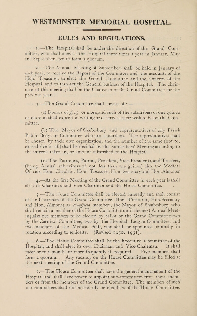 RULES AND REGULATIONS. I .—The Hospital shall be under the direction of the Grand Com¬ mittee, who shall meet at the Hosp tal three times a year in January, May and September; ten to form a quorum. 2. —The Annual Meeting of Subscribers shall be held in January of each year, to receive the Report of the Committee and the accounts of the Hon. Treasurer, to elect the Grand Committee and the Officers of the Hospital, and to transact the General business of the Hospital. The chair¬ man of this meeting shall be the Chairman of the Grand Committee for the previous year. 3. —The Grand Committee shall consist of : — (a) Donors of i 25 or more,and such of the subscribers of one guinea or more as shall express in writing or otherwise their wish to be on this Com¬ mittee. (b) The Mayor of Shaftesbury and representatives of any Parish Public Body, or Committee who are subscribers. The representatives shall be chosen by their own organization, and the number of the same (not to, exceed five in all) shall be decided by the Subscribers’ Meeting according to the interest taken in, or amount subscribed to the Hospital. (c) The Patroness, Patron, President, Vice-Presidents, and Trustees, (being Annual subscribers of not less than one guinea) also the Medical Officers, Hon. Chaplain, Hon. Treasurer,Hon. Secretary and Hon.Almoner 4. —At the first Meeting of the Grand Committee in each year is shall elect its Chairman and Vice-Chairman and the House Committee. 5. —The House Committee shall be elected annually and shall consist of the Chairman of the Grand Committee, Hon. Treasurer, Hon.Secretary and Hon. Almoner as ex-officio members, the Mayor of Shaftesbury, who shall remain a member of the House Committee until the next Annual Meet¬ ing,also five members to be elected by ballot by the Grand Committee,two by the Carnival Committee, two by the Hospital League Committee, and two members of the Medical Staff, who shall be appointed annually in rotation according to seniority. (Revised 1930, 1931). 6. —The House Committee shall be the Executive Committee of the Hospital, and shall elect its own Chairman and Vice-Chairman. It shall meet once a month or more frequently if required. Five members shall form a quorum. Any vacancy on the House Committee may be filled at the next meeting of the Grand Committee. 7. —The House Committee shall have the general management of the Hospital and shall have power to appoint sub-committees from their mem¬ bers or from the members of the Grand Committee. The members of such sub-committees shall not necessarily be members of the House Committee.