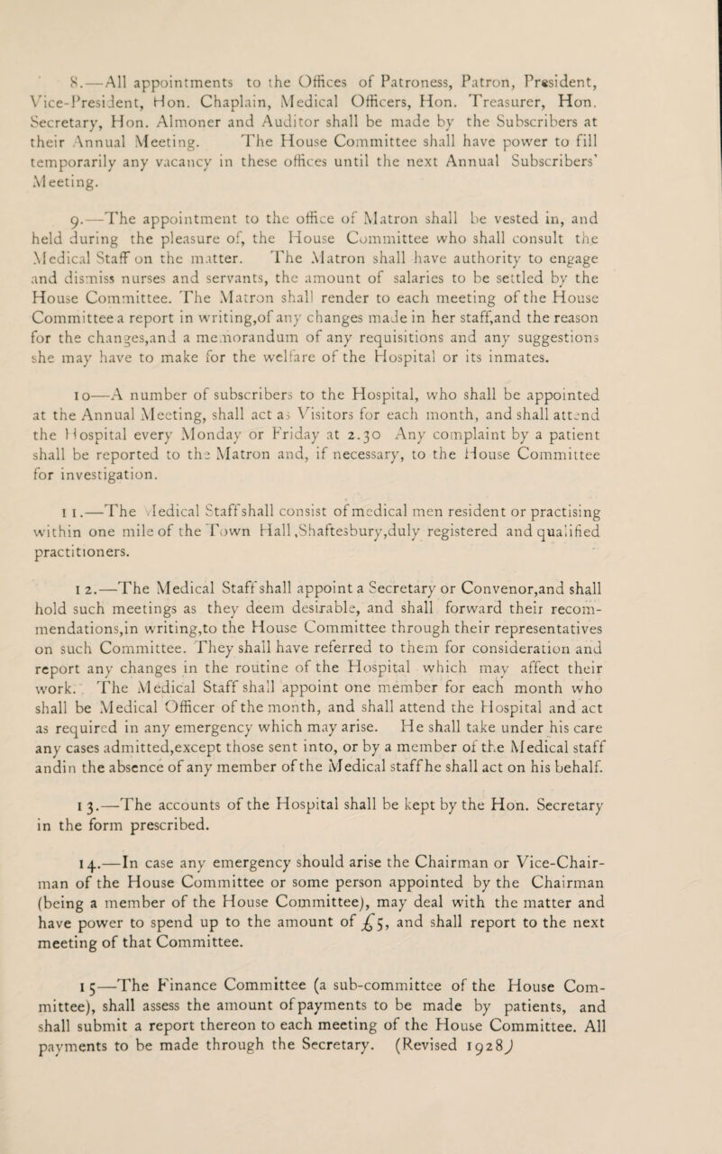 8. — All appointments to the Offices of Patroness, Patron, President, Vice-President, Hon. Chaplain, Medical Officers, Hon. Treasurer, Hon. Secretary, Hon. Almoner and Auditor shall be made by the Subscribers at their Annual Meeting. The House Committee shall have power to fill temporarily any vacancy in these offices until the next Annual Subscribers’ Meeting. 9. —The appointment to the office of Matron shall be vested in, and held during the pleasure of, the House Committee who shall consult the Medical Staff on the matter. The Matron shall have authority to engage and dismiss nurses and servants, the amount of salaries to be settled by the House Committee. 'The Matron shall render to each meeting of the House Committee a report in writing,of any changes made in her staff,and the reason for the changes,and a memorandum of any requisitions and any suggestions she may have to make for the welfare of the Hospital or its inmates. 10—A number of subscribers to the Hospital, who shall be appointed at the Annual Meeting, shall act as Visitors for each month, and shall attend the Hospital every Monday or Friday at 2.30 Any complaint by a patient shall be reported to the Matron and, if necessary, to the House Committee for investigation. 1 1.—The v Iedical Staff shall consist of medical men resident or practising within one mile of the Town Hall .Shaftesbury,duly registered and qualified practitioners. 1 2.—The Medical Staff shall appoint a Secretary or Convenor,and shall hold such meetings as they deem desirable, and shall forward their recom¬ mendations,in writing,to the House Committee through their representatives on such Committee. They shall have referred to them for consideration and report any changes in the routine of the Hospital which may affect their work. The Medical Staff shall appoint one member for each month who shall be Medical Officer of the month, and shall attend the Hospital and act as required in any emergency which may arise. He shall take under his care any cases admitted,except those sent into, or by a member of the Medical staff andin the absence of any member of the Medical staff he shall act on his behalf. 1 3.—The accounts of the Hospital shall be kept by the Hon. Secretary in the form prescribed. 14.—In case any emergency should arise the Chairman or Vice-Chair¬ man of the House Committee or some person appointed by the Chairman (being a member of the House Committee), may deal with the matter and have power to spend up to the amount of and shall report to the next meeting of that Committee. 1 5—The P’inance Committee (a sub-committee of the House Com¬ mittee), shall assess the amount of payments to be made by patients, and shall submit a report thereon to each meeting of the House Committee. All payments to be made through the Secretary. (Revised 1928)