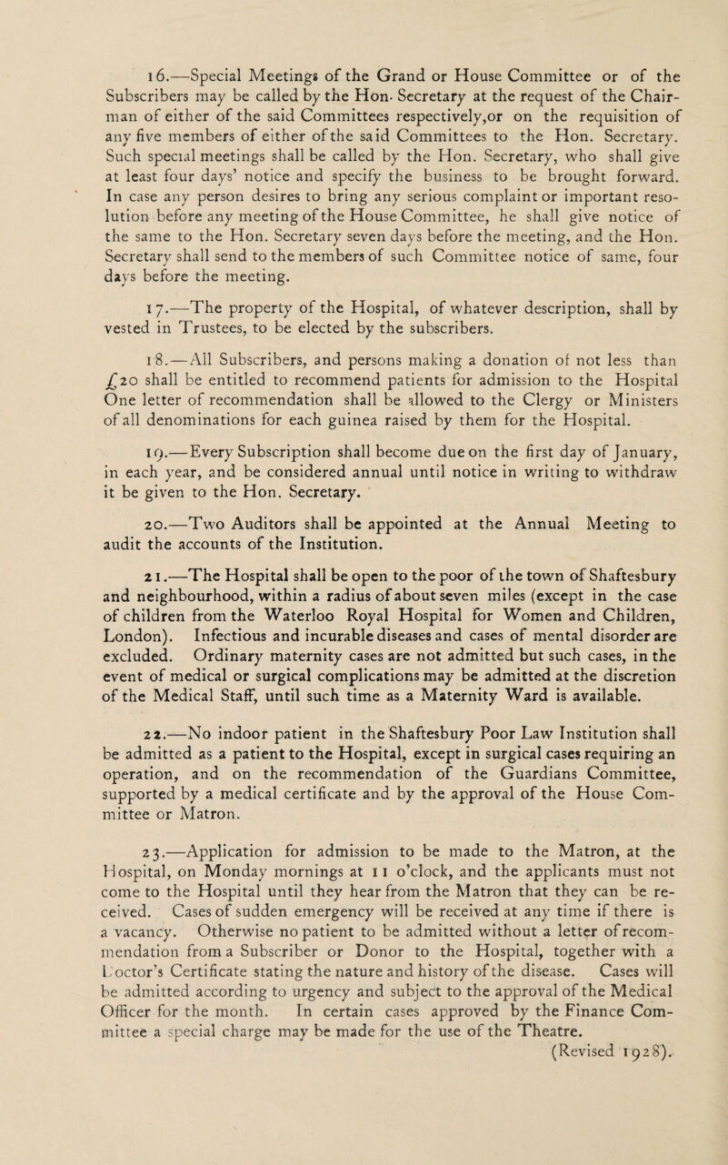 16.—Special Meetings of the Grand or House Committee or of the Subscribers may be called by the Hon- Secretary at the request of the Chair¬ man of either of the said Committees respectively,or on the requisition of any five members of either of the said Committees to the Hon. Secretary. Such special meetings shall be called by the Hon. Secretary, who shall give at least four days’ notice and specify the business to be brought forward. In case any person desires to bring any serious complaint or important reso¬ lution before any meeting of the House Committee, he shall give notice of the same to the Hon. Secretary seven days before the meeting, and the Hon. Secretary shall send to the members of such Committee notice of same, four days before the meeting. i 7.—The property of the Hospital, of whatever description, shall by vested in Trustees, to be elected by the subscribers. 18. — All Subscribers, and persons making a donation of not less than £20 shall be entitled to recommend patients for admission to the Hospital One letter of recommendation shall be allowed to the Clergy or Ministers of all denominations for each guinea raised by them for the Hospital. 10.—Every Subscription shall become due on the first day of January, in each year, and be considered annual until notice in writing to withdraw it be given to the Hon. Secretary. 20. —Two Auditors shall be appointed at the Annual Meeting to audit the accounts of the Institution. 21. —The Hospital shall be open to the poor of the town of Shaftesbury and neighbourhood, within a radius of about seven miles (except in the case of children from the Waterloo Royal Hospital for Women and Children, London). Infectious and incurable diseases and cases of mental disorder are excluded. Ordinary maternity cases are not admitted but such cases, in the event of medical or surgical complications may be admitted at the discretion of the Medical Staff, until such time as a Maternity Ward is available. 22. —No indoor patient in the Shaftesbury Poor Law Institution shall be admitted as a patient to the Hospital, except in surgical cases requiring an operation, and on the recommendation of the Guardians Committee, supported by a medical certificate and by the approval of the House Com¬ mittee or Matron. 23. —Application for admission to be made to the Matron, at the Hospital, on Monday mornings at II o’clock, and the applicants must not come to the Hospital until they hear from the Matron that they can be re¬ ceived. Cases of sudden emergency will be received at any time if there is a vacancy. Otherwise no patient to be admitted without a letter of recom¬ mendation from a Subscriber or Donor to the Hospital, together with a L octor’s Certificate stating the nature and history of the disease. Cases will be admitted according to urgency and subject to the approval of the Medical Officer for the month. In certain cases approved by the Finance Com¬ mittee a special charge may be made for the use of the Theatre. (Revised 1928).