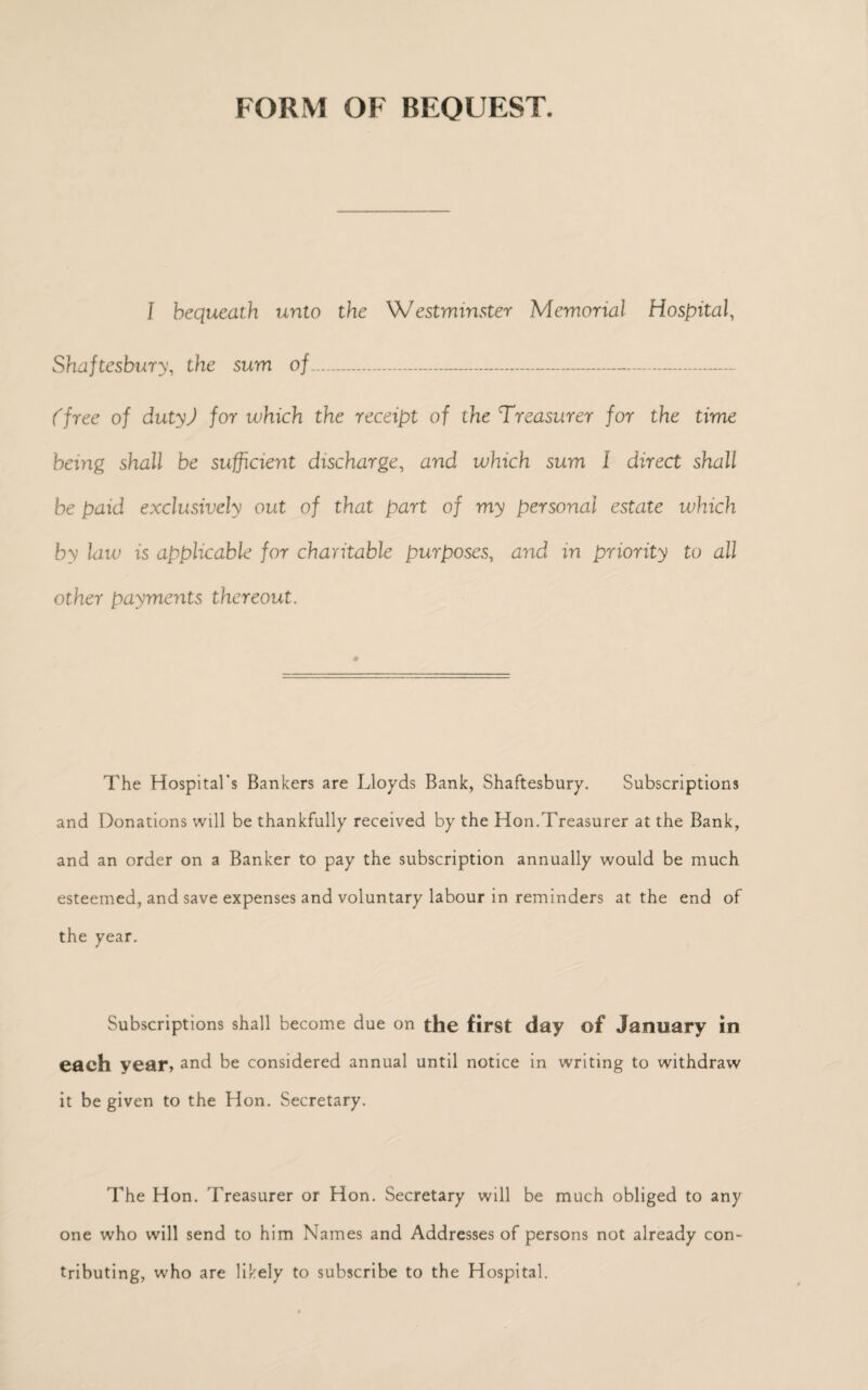 FORM OF BEQUEST. I bequeath unto the 'Westminster Memorial Hospital, Shaftesbury, the sum of... (free of duty) for which the receipt of the Treasurer for the time being shall be sufficient discharge, and which sum I direct shall be paid exclusively out of that part of my personal estate which by law is applicable for charitable purposes, and in priority to all other payments thereout. The Hospital’s Bankers are Lloyds Bank, Shaftesbury. Subscriptions and Donations will be thankfully received by the Hon.Treasurer at the Bank, and an order on a Banker to pay the subscription annually would be much esteemed, and save expenses and voluntary labour in reminders at the end of the year. Subscriptions shall become due on the first day of January in each year, and be considered annual until notice in writing to withdraw it be given to the Hon. Secretary. The Hon. Treasurer or Hon. Secretary will be much obliged to any one who will send to him Names and Addresses of persons not already con¬ tributing, who are likely to subscribe to the Hospital.