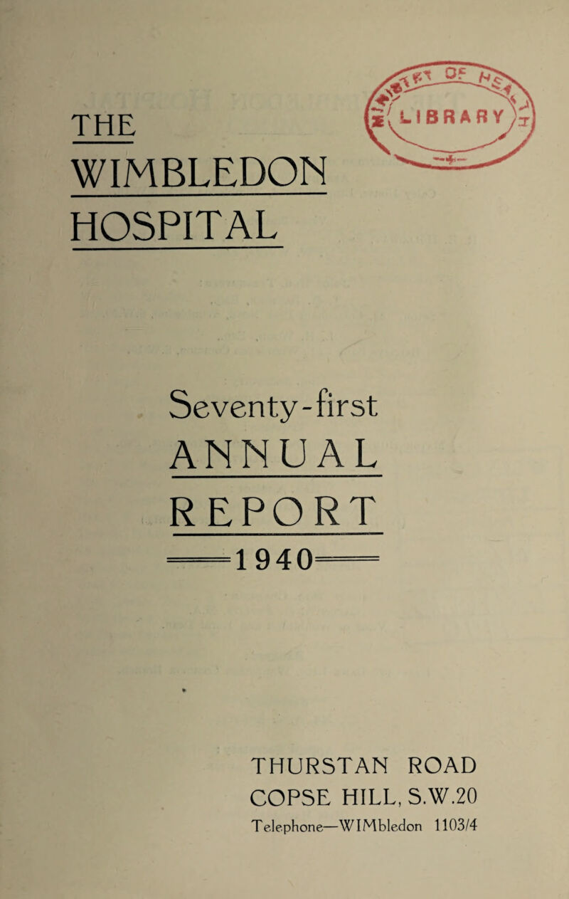 THE WIMBLEDON HOSPITAL Seventy-first ANNUAL REPORT — 1940=— THURSTAN ROAD COPSE HILL, S.W.20 Telephone—WIMbledon 1103/4 h