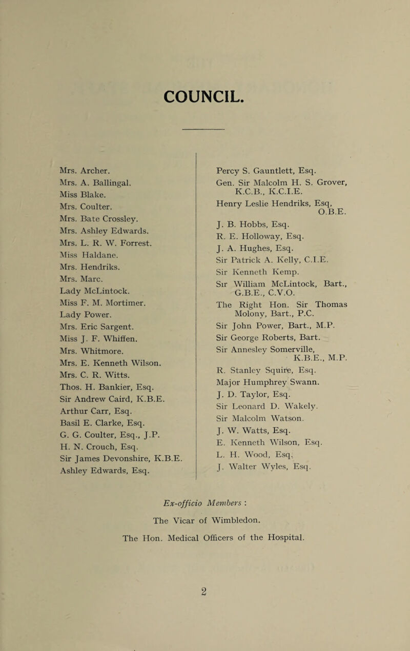 COUNCIL Mrs. Archer. Mrs. A. Ballingal. Miss Blake. Mrs. Coulter. Mrs. Bate Crossley. Mrs. Ashley Edwards. Mrs. L. R. W. Forrest. Miss Haldane. Mrs. Hendriks. Mrs. Marc. Lady McLintock. Miss F. M. Mortimer. Lady Power. Mrs. Eric Sargent. Miss J. F. Whiffen. Mrs. Whitmore. Mrs. E. Kenneth Wilson. Mrs. C. R. Witts. Thos. H. Bankier, Esq. Sir Andrew Caird, K.B.E. Arthur Carr, Esq. Basil E. Clarke, Esq. G. G. Coulter, Esq., J.P. H. N. Crouch, Esq. Sir James Devonshire, K.B.E. Ashley Edwards, Esq. Percy S. Gauntlett, Esq. Gen. Sir Malcolm H. S. Grover, K.C.B., K.C.I.E. Henry Leslie Hendriks, Esq, O.B.E. J. B. Hobbs, Esq. R. E. Holloway, Esq. J. A. Hughes, Esq. Sir Patrick A. Kelly, C.I.E. Sir Kenneth Kemp. Sir William McLintock, Bart., G.B.E., C.V.O. The Right Hon. Sir Thomas Molony, Bart., P.C. Sir John Power, Bart., M.P. Sir George Roberts, Bart. Sir Annesley Somerville, K.B.E., M.P. R. Stanley Squire, Esq. Major Humphrey Swann. J. D. Taylor, Esq. Sir Leonard D. Wakely. Sir Malcolm Watson. J. W. Watts, Esq. E. Kenneth Wilson, Esq. L. H. Wood, Esq, J. Walter Wyles, Esq. Ex-officio Members : The Vicar of Wimbledon. The Hon. Medical Officers of the Hospital.