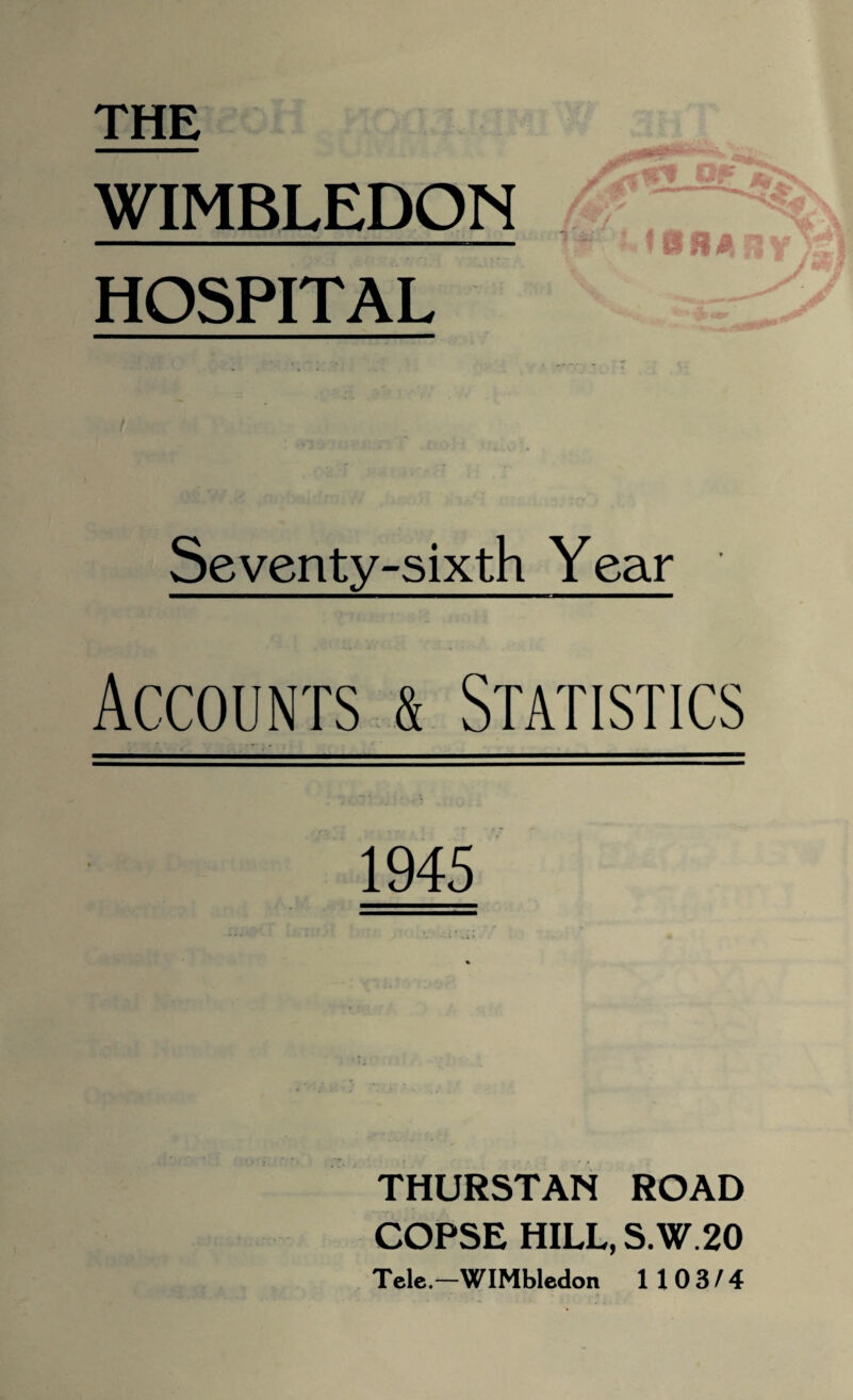 THE WIMBLEDON HOSPITAL Seventy-sixth Year Accounts & Statistics 1945 THURSTAN ROAD COPSE HILL, S.W.20 Tele.-WIMbledon 1103/4