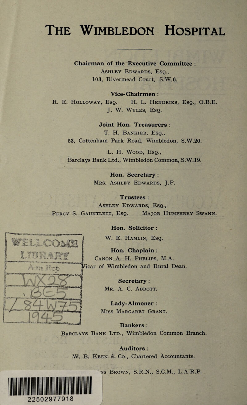 Chairman of the Executive Committee : Ashley Edwards, Esq., 103, Rivermead Court, S.W.6. Vice-Chairmen : R. E. Holloway, Esq. H. L. Hendriks, Esq., O.B.E. J. W. Wyles, Esq. Joint Hon. Treasurers : T. H. Bankier, Esq., 53, Cottenham Park Road, Wimbledon, S.W.20. L. H. Wood, Esq., Barclays Bank Ltd., Wimbledon Common, S.W.19. Hon. Secretary : Mrs. Ashley Edwards, J.P. Trustees : Ashley Edwards, Esq., Percy S. Gauntlett, Esq. Major Humphrey Swann. Hon. Solicitor : Hon. Chaplain : Canon A. H. Phelips, M.A. icar of Wimbledon and Rural Dean. Secretary : Mr. A. C. Abbott. Lady-Almoner : Miss Margaret Grant. Bankers : Barclays Bank Ltd., Wimbledon Common Branch. W. E. Hamlin, Esq. Auditors : W. B. Keen & Co., Chartered Accountants. .. ■ '*ss Brown, S.R.N., S.C.M., L.A.R.P. 22502977918